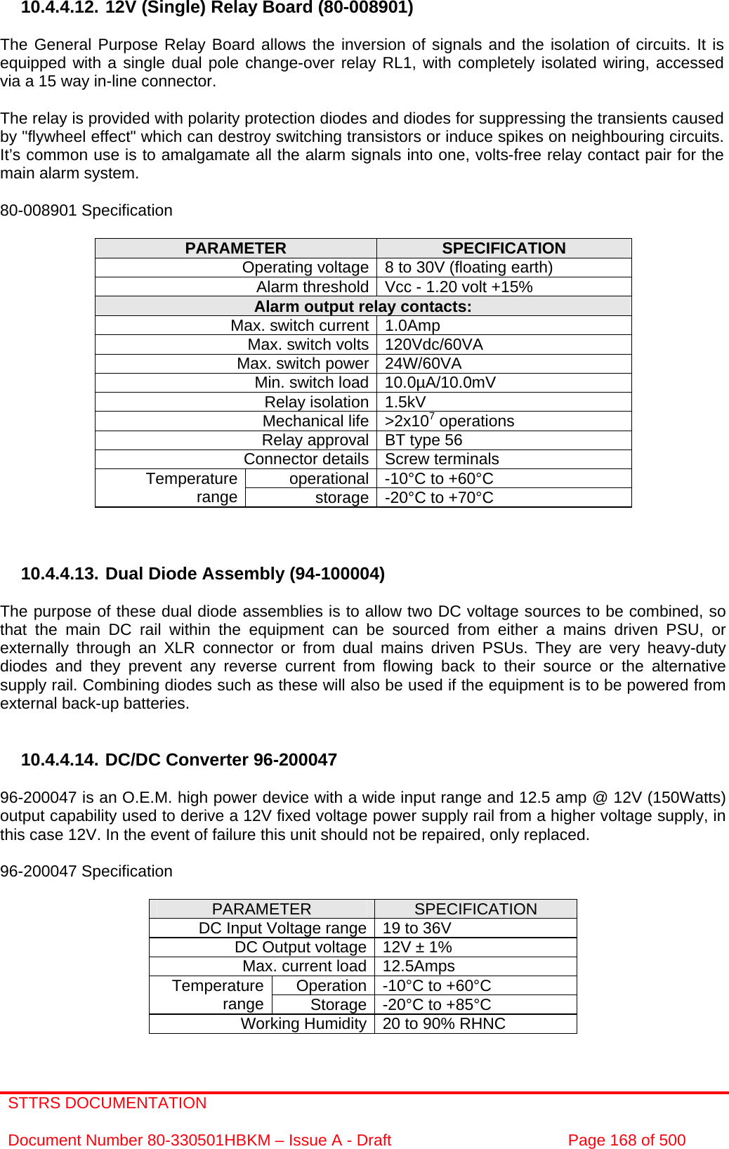 STTRS DOCUMENTATION  Document Number 80-330501HBKM – Issue A - Draft  Page 168 of 500   10.4.4.12. 12V (Single) Relay Board (80-008901)  The General Purpose Relay Board allows the inversion of signals and the isolation of circuits. It is equipped with a single dual pole change-over relay RL1, with completely isolated wiring, accessed via a 15 way in-line connector.  The relay is provided with polarity protection diodes and diodes for suppressing the transients caused by &quot;flywheel effect&quot; which can destroy switching transistors or induce spikes on neighbouring circuits. It’s common use is to amalgamate all the alarm signals into one, volts-free relay contact pair for the main alarm system.  80-008901 Specification  PARAMETER  SPECIFICATION Operating voltage 8 to 30V (floating earth) Alarm threshold Vcc - 1.20 volt +15% Alarm output relay contacts: Max. switch current 1.0Amp Max. switch volts 120Vdc/60VA Max. switch power 24W/60VA Min. switch load 10.0µA/10.0mV Relay isolation 1.5kV Mechanical life &gt;2x107 operations Relay approval BT type 56 Connector details Screw terminals operational -10°C to +60°C Temperature range  storage -20°C to +70°C    10.4.4.13. Dual Diode Assembly (94-100004)  The purpose of these dual diode assemblies is to allow two DC voltage sources to be combined, so that the main DC rail within the equipment can be sourced from either a mains driven PSU, or externally through an XLR connector or from dual mains driven PSUs. They are very heavy-duty diodes and they prevent any reverse current from flowing back to their source or the alternative supply rail. Combining diodes such as these will also be used if the equipment is to be powered from external back-up batteries.   10.4.4.14. DC/DC Converter 96-200047  96-200047 is an O.E.M. high power device with a wide input range and 12.5 amp @ 12V (150Watts) output capability used to derive a 12V fixed voltage power supply rail from a higher voltage supply, in this case 12V. In the event of failure this unit should not be repaired, only replaced.  96-200047 Specification  PARAMETER  SPECIFICATION DC Input Voltage range 19 to 36V DC Output voltage 12V ± 1% Max. current load 12.5Amps Operation -10°C to +60°C Temperature range  Storage -20°C to +85°C Working Humidity 20 to 90% RHNC  