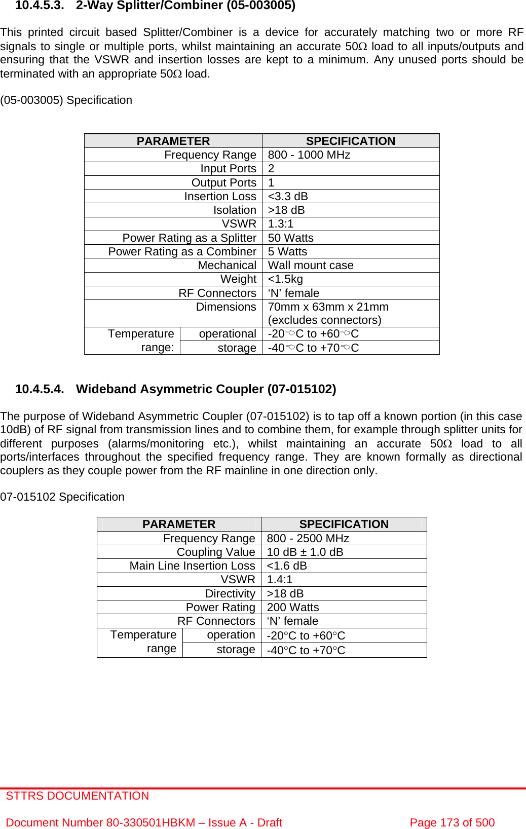 STTRS DOCUMENTATION  Document Number 80-330501HBKM – Issue A - Draft  Page 173 of 500   10.4.5.3.  2-Way Splitter/Combiner (05-003005)  This printed circuit based Splitter/Combiner is a device for accurately matching two or more RF signals to single or multiple ports, whilst maintaining an accurate 50Ω load to all inputs/outputs and ensuring that the VSWR and insertion losses are kept to a minimum. Any unused ports should be terminated with an appropriate 50Ω load.  (05-003005) Specification   PARAMETER  SPECIFICATION Frequency Range 800 - 1000 MHz Input Ports 2 Output Ports 1 Insertion Loss &lt;3.3 dB Isolation &gt;18 dB VSWR 1.3:1 Power Rating as a Splitter 50 Watts Power Rating as a Combiner 5 Watts Mechanical Wall mount case Weight &lt;1.5kg RF Connectors ‘N’ female Dimensions 70mm x 63mm x 21mm (excludes connectors) operational -20%C to +60%C Temperature range:  storage -40%C to +70%C   10.4.5.4. Wideband Asymmetric Coupler (07-015102)  The purpose of Wideband Asymmetric Coupler (07-015102) is to tap off a known portion (in this case 10dB) of RF signal from transmission lines and to combine them, for example through splitter units for different purposes (alarms/monitoring etc.), whilst maintaining an accurate 50Ω load to all ports/interfaces throughout the specified frequency range. They are known formally as directional couplers as they couple power from the RF mainline in one direction only.   07-015102 Specification  PARAMETER  SPECIFICATION Frequency Range 800 - 2500 MHz Coupling Value 10 dB ± 1.0 dB Main Line Insertion Loss &lt;1.6 dB VSWR 1.4:1 Directivity &gt;18 dB Power Rating 200 Watts RF Connectors ‘N’ female operation -20°C to +60°C Temperature range  storage -40°C to +70°C     