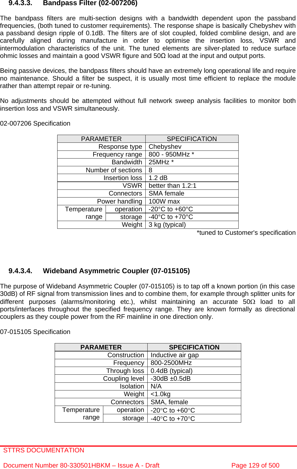 STTRS DOCUMENTATION  Document Number 80-330501HBKM – Issue A - Draft  Page 129 of 500   9.4.3.3.  Bandpass Filter (02-007206)  The bandpass filters are multi-section designs with a bandwidth dependent upon the passband frequencies, (both tuned to customer requirements). The response shape is basically Chebyshev with a passband design ripple of 0.1dB. The filters are of slot coupled, folded combline design, and are carefully aligned during manufacture in order to optimise the insertion loss, VSWR and intermodulation characteristics of the unit. The tuned elements are silver-plated to reduce surface ohmic losses and maintain a good VSWR figure and 50Ω load at the input and output ports.  Being passive devices, the bandpass filters should have an extremely long operational life and require no maintenance. Should a filter be suspect, it is usually most time efficient to replace the module rather than attempt repair or re-tuning.  No adjustments should be attempted without full network sweep analysis facilities to monitor both insertion loss and VSWR simultaneously.  02-007206 Specification  PARAMETER  SPECIFICATION Response type Chebyshev Frequency range 800 - 950MHz * Bandwidth 25MHz * Number of sections 8 Insertion loss 1.2 dB VSWR better than 1.2:1 Connectors SMA female Power handling 100W max operation -20°C to +60°C Temperature range  storage -40°C to +70°C Weight 3 kg (typical)  *tuned to Customer&apos;s specification     9.4.3.4. Wideband Asymmetric Coupler (07-015105)  The purpose of Wideband Asymmetric Coupler (07-015105) is to tap off a known portion (in this case 30dB) of RF signal from transmission lines and to combine them, for example through splitter units for different purposes (alarms/monitoring etc.), whilst maintaining an accurate 50Ω load to all ports/interfaces throughout the specified frequency range. They are known formally as directional couplers as they couple power from the RF mainline in one direction only.   07-015105 Specification  PARAMETER  SPECIFICATION Construction Inductive air gap Frequency 800-2500MHz Through loss 0.4dB (typical) Coupling level -30dB ±0.5dB Isolation N/A Weight &lt;1.0kg Connectors SMA, female operation -20°C to +60°C Temperature range  storage -40°C to +70°C  