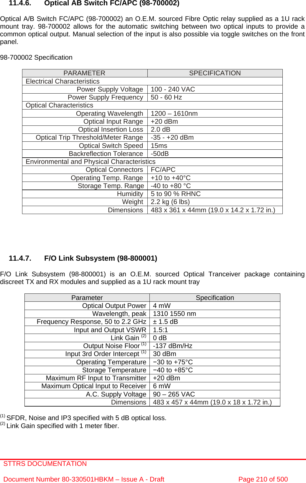 STTRS DOCUMENTATION  Document Number 80-330501HBKM – Issue A - Draft  Page 210 of 500   11.4.6.  Optical AB Switch FC/APC (98-700002)   Optical A/B Switch FC/APC (98-700002) an O.E.M. sourced Fibre Optic relay supplied as a 1U rack mount tray. 98-700002 allows for the automatic switching between two optical inputs to provide a common optical output. Manual selection of the input is also possible via toggle switches on the front panel.  98-700002 Specification   PARAMETER  SPECIFICATION Electrical Characteristics Power Supply Voltage  100 - 240 VAC Power Supply Frequency 50 - 60 Hz Optical Characteristics Operating Wavelength  1200 – 1610nm Optical Input Range  +20 dBm Optical Insertion Loss  2.0 dB Optical Trip Threshold/Meter Range  -35 - +20 dBm Optical Switch Speed  15ms Backreflection Tolerance  -50dB Environmental and Physical Characteristics Optical Connectors  FC/APC Operating Temp. Range  +10 to +40°C Storage Temp. Range  -40 to +80 °C   Humidity  5 to 90 % RHNC Weight  2.2 kg (6 lbs) Dimensions  483 x 361 x 44mm (19.0 x 14.2 x 1.72 in.)      11.4.7.  F/O Link Subsystem (98-800001)  F/O Link Subsystem (98-800001) is an O.E.M. sourced Optical Tranceiver package containing discreet TX and RX modules and supplied as a 1U rack mount tray   Parameter  Specification Optical Output Power 4 mW Wavelength, peak 1310 1550 nm  Frequency Response, 50 to 2.2 GHz ± 1.5 dB Input and Output VSWR 1.5:1  Link Gain (2) 0 dB Output Noise Floor (1) -137 dBm/Hz Input 3rd Order Intercept (1) 30 dBm Operating Temperature  −30 to +75°C Storage Temperature −40 to +85°C Maximum RF Input to Transmitter +20 dBm Maximum Optical Input to Receiver 6 mW A.C. Supply Voltage 90 – 265 VAC Dimensions 483 x 457 x 44mm (19.0 x 18 x 1.72 in.)  (1) SFDR, Noise and IP3 specified with 5 dB optical loss. (2) Link Gain specified with 1 meter fiber.   