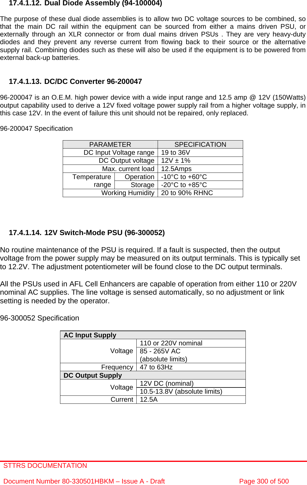 STTRS DOCUMENTATION  Document Number 80-330501HBKM – Issue A - Draft  Page 300 of 500   17.4.1.12. Dual Diode Assembly (94-100004)  The purpose of these dual diode assemblies is to allow two DC voltage sources to be combined, so that the main DC rail within the equipment can be sourced from either a mains driven PSU, or externally through an XLR connector or from dual mains driven PSUs . They are very heavy-duty diodes and they prevent any reverse current from flowing back to their source or the alternative supply rail. Combining diodes such as these will also be used if the equipment is to be powered from external back-up batteries.   17.4.1.13. DC/DC Converter 96-200047  96-200047 is an O.E.M. high power device with a wide input range and 12.5 amp @ 12V (150Watts) output capability used to derive a 12V fixed voltage power supply rail from a higher voltage supply, in this case 12V. In the event of failure this unit should not be repaired, only replaced.  96-200047 Specification  PARAMETER  SPECIFICATION DC Input Voltage range 19 to 36V DC Output voltage 12V ± 1% Max. current load 12.5Amps Operation -10°C to +60°C Temperature range  Storage -20°C to +85°C Working Humidity 20 to 90% RHNC     17.4.1.14. 12V Switch-Mode PSU (96-300052)  No routine maintenance of the PSU is required. If a fault is suspected, then the output voltage from the power supply may be measured on its output terminals. This is typically set to 12.2V. The adjustment potentiometer will be found close to the DC output terminals.  All the PSUs used in AFL Cell Enhancers are capable of operation from either 110 or 220V nominal AC supplies. The line voltage is sensed automatically, so no adjustment or link setting is needed by the operator.  96-300052 Specification  AC Input Supply  110 or 220V nominal Voltage 85 - 265V AC  (absolute limits) Frequency 47 to 63Hz DC Output Supply  12V DC (nominal) Voltage 10.5-13.8V (absolute limits) Current 12.5A     