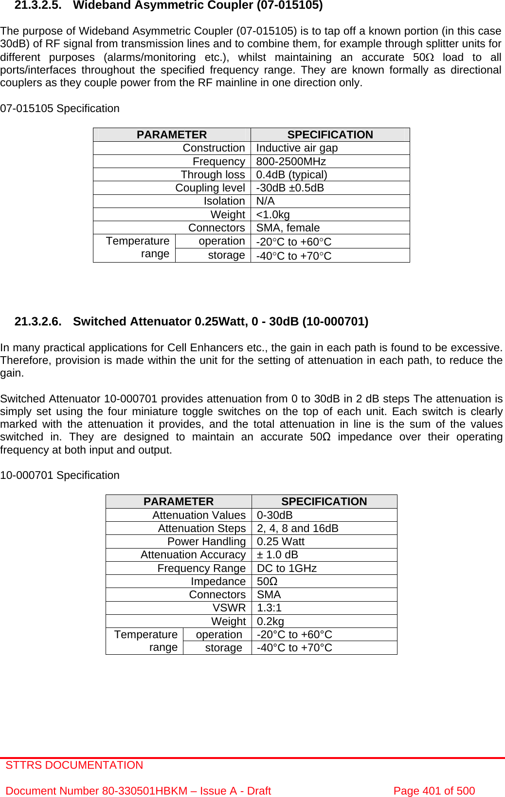 STTRS DOCUMENTATION  Document Number 80-330501HBKM – Issue A - Draft  Page 401 of 500   21.3.2.5. Wideband Asymmetric Coupler (07-015105)  The purpose of Wideband Asymmetric Coupler (07-015105) is to tap off a known portion (in this case 30dB) of RF signal from transmission lines and to combine them, for example through splitter units for different purposes (alarms/monitoring etc.), whilst maintaining an accurate 50Ω load to all ports/interfaces throughout the specified frequency range. They are known formally as directional couplers as they couple power from the RF mainline in one direction only.   07-015105 Specification  PARAMETER  SPECIFICATION Construction Inductive air gap Frequency 800-2500MHz Through loss 0.4dB (typical) Coupling level -30dB ±0.5dB Isolation N/A Weight &lt;1.0kg Connectors SMA, female operation -20°C to +60°C Temperature range  storage -40°C to +70°C     21.3.2.6. Switched Attenuator 0.25Watt, 0 - 30dB (10-000701)  In many practical applications for Cell Enhancers etc., the gain in each path is found to be excessive. Therefore, provision is made within the unit for the setting of attenuation in each path, to reduce the gain.  Switched Attenuator 10-000701 provides attenuation from 0 to 30dB in 2 dB steps The attenuation is simply set using the four miniature toggle switches on the top of each unit. Each switch is clearly marked with the attenuation it provides, and the total attenuation in line is the sum of the values switched in. They are designed to maintain an accurate 50Ω impedance over their operating frequency at both input and output.  10-000701 Specification  PARAMETER  SPECIFICATION Attenuation Values 0-30dB Attenuation Steps 2, 4, 8 and 16dB Power Handling 0.25 Watt Attenuation Accuracy ± 1.0 dB Frequency Range DC to 1GHz Impedance 50Ω Connectors SMA VSWR 1.3:1 Weight 0.2kg operation  -20°C to +60°C Temperature range  storage  -40°C to +70°C   