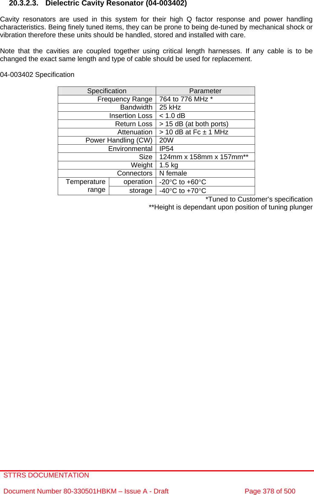 STTRS DOCUMENTATION  Document Number 80-330501HBKM – Issue A - Draft  Page 378 of 500   20.3.2.3. Dielectric Cavity Resonator (04-003402)  Cavity resonators are used in this system for their high Q factor response and power handling characteristics. Being finely tuned items, they can be prone to being de-tuned by mechanical shock or vibration therefore these units should be handled, stored and installed with care.  Note that the cavities are coupled together using critical length harnesses. If any cable is to be changed the exact same length and type of cable should be used for replacement.  04-003402 Specification  Specification  Parameter Frequency Range 764 to 776 MHz * Bandwidth 25 kHz Insertion Loss &lt; 1.0 dB Return Loss &gt; 15 dB (at both ports) Attenuation &gt; 10 dB at Fc ± 1 MHz Power Handling (CW) 20W  Environmental IP54 Size 124mm x 158mm x 157mm** Weight 1.5 kg Connectors N female operation -20°C to +60°C Temperature range  storage -40°C to +70°C *Tuned to Customer’s specification **Height is dependant upon position of tuning plunger    