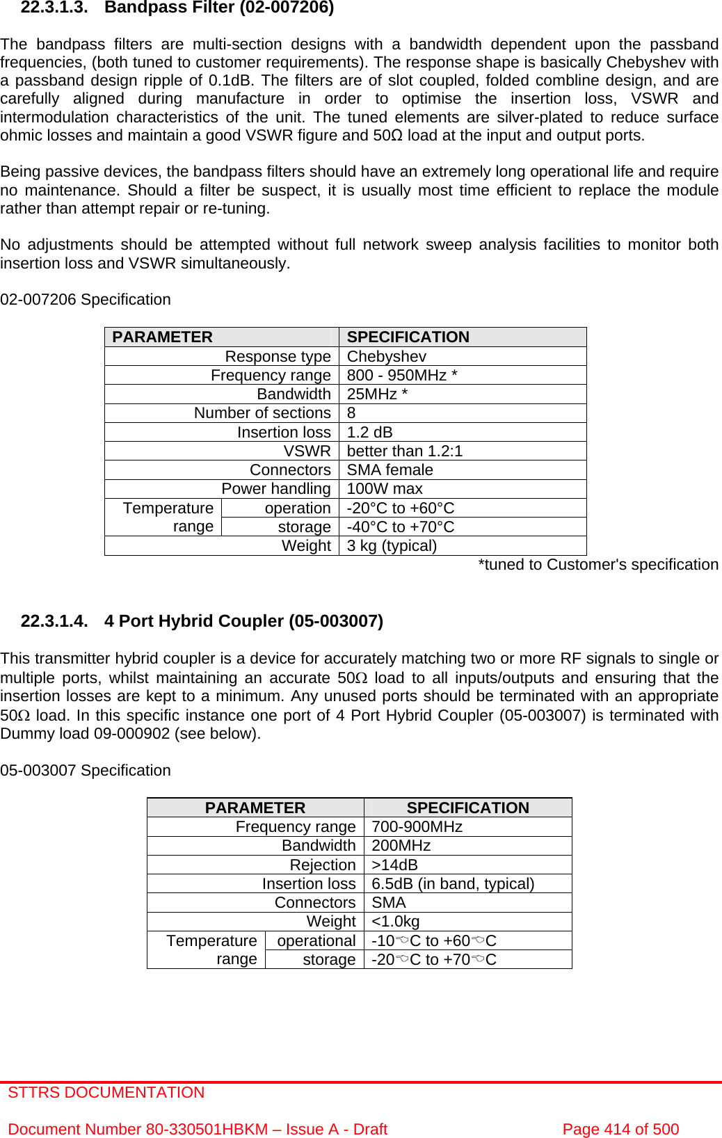STTRS DOCUMENTATION  Document Number 80-330501HBKM – Issue A - Draft  Page 414 of 500   22.3.1.3.  Bandpass Filter (02-007206)  The bandpass filters are multi-section designs with a bandwidth dependent upon the passband frequencies, (both tuned to customer requirements). The response shape is basically Chebyshev with a passband design ripple of 0.1dB. The filters are of slot coupled, folded combline design, and are carefully aligned during manufacture in order to optimise the insertion loss, VSWR and intermodulation characteristics of the unit. The tuned elements are silver-plated to reduce surface ohmic losses and maintain a good VSWR figure and 50Ω load at the input and output ports.  Being passive devices, the bandpass filters should have an extremely long operational life and require no maintenance. Should a filter be suspect, it is usually most time efficient to replace the module rather than attempt repair or re-tuning.  No adjustments should be attempted without full network sweep analysis facilities to monitor both insertion loss and VSWR simultaneously.  02-007206 Specification  PARAMETER  SPECIFICATION Response type Chebyshev Frequency range 800 - 950MHz * Bandwidth 25MHz * Number of sections 8 Insertion loss 1.2 dB VSWR better than 1.2:1 Connectors SMA female Power handling 100W max operation -20°C to +60°C Temperature range  storage -40°C to +70°C Weight 3 kg (typical)  *tuned to Customer&apos;s specification   22.3.1.4.  4 Port Hybrid Coupler (05-003007)  This transmitter hybrid coupler is a device for accurately matching two or more RF signals to single or multiple ports, whilst maintaining an accurate 50Ω load to all inputs/outputs and ensuring that the insertion losses are kept to a minimum. Any unused ports should be terminated with an appropriate 50Ω load. In this specific instance one port of 4 Port Hybrid Coupler (05-003007) is terminated with Dummy load 09-000902 (see below).  05-003007 Specification  PARAMETER  SPECIFICATION Frequency range 700-900MHz Bandwidth 200MHz Rejection &gt;14dB Insertion loss 6.5dB (in band, typical) Connectors SMA Weight &lt;1.0kg operational -10%C to +60%C Temperature range  storage -20%C to +70%C   