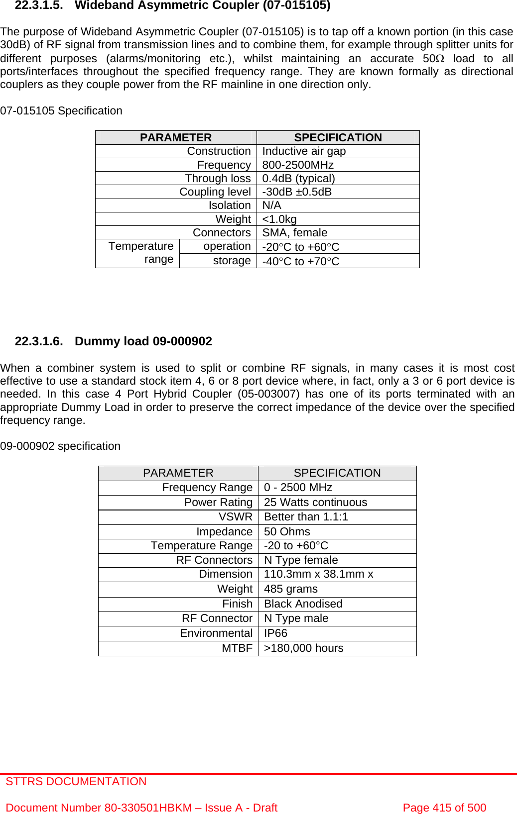 STTRS DOCUMENTATION  Document Number 80-330501HBKM – Issue A - Draft  Page 415 of 500   22.3.1.5. Wideband Asymmetric Coupler (07-015105)  The purpose of Wideband Asymmetric Coupler (07-015105) is to tap off a known portion (in this case 30dB) of RF signal from transmission lines and to combine them, for example through splitter units for different purposes (alarms/monitoring etc.), whilst maintaining an accurate 50Ω load to all ports/interfaces throughout the specified frequency range. They are known formally as directional couplers as they couple power from the RF mainline in one direction only.   07-015105 Specification  PARAMETER  SPECIFICATION Construction Inductive air gap Frequency 800-2500MHz Through loss 0.4dB (typical) Coupling level -30dB ±0.5dB Isolation N/A Weight &lt;1.0kg Connectors SMA, female operation -20°C to +60°C Temperature range  storage -40°C to +70°C      22.3.1.6.  Dummy load 09-000902  When a combiner system is used to split or combine RF signals, in many cases it is most cost effective to use a standard stock item 4, 6 or 8 port device where, in fact, only a 3 or 6 port device is needed. In this case 4 Port Hybrid Coupler (05-003007) has one of its ports terminated with an appropriate Dummy Load in order to preserve the correct impedance of the device over the specified frequency range.  09-000902 specification  PARAMETER  SPECIFICATION Frequency Range 0 - 2500 MHz Power Rating 25 Watts continuous VSWR Better than 1.1:1 Impedance 50 Ohms Temperature Range -20 to +60°C RF Connectors N Type female Dimension 110.3mm x 38.1mm x Weight 485 grams Finish Black Anodised RF Connector N Type male Environmental IP66 MTBF &gt;180,000 hours      