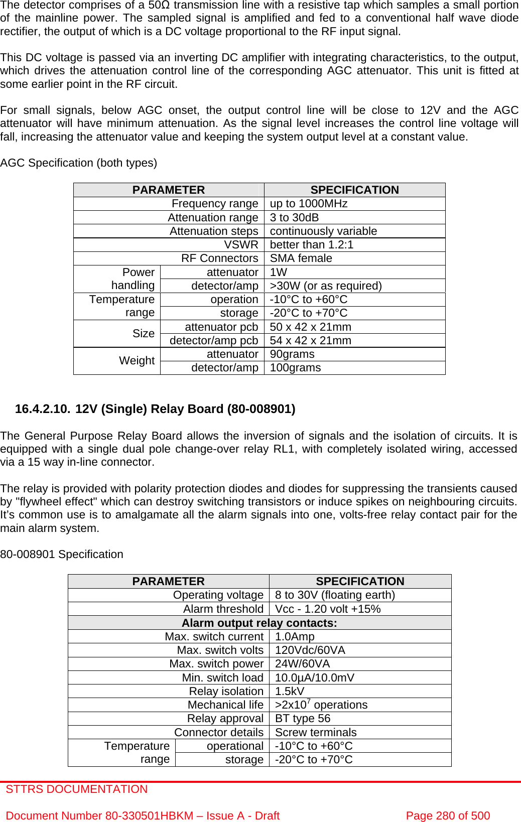 STTRS DOCUMENTATION  Document Number 80-330501HBKM – Issue A - Draft  Page 280 of 500   The detector comprises of a 50Ω transmission line with a resistive tap which samples a small portion of the mainline power. The sampled signal is amplified and fed to a conventional half wave diode rectifier, the output of which is a DC voltage proportional to the RF input signal.  This DC voltage is passed via an inverting DC amplifier with integrating characteristics, to the output, which drives the attenuation control line of the corresponding AGC attenuator. This unit is fitted at some earlier point in the RF circuit.  For small signals, below AGC onset, the output control line will be close to 12V and the AGC attenuator will have minimum attenuation. As the signal level increases the control line voltage will fall, increasing the attenuator value and keeping the system output level at a constant value.  AGC Specification (both types)  PARAMETER  SPECIFICATION Frequency range up to 1000MHz Attenuation range 3 to 30dB  Attenuation steps continuously variable VSWR better than 1.2:1 RF Connectors SMA female attenuator 1W Power handling  detector/amp &gt;30W (or as required) operation -10°C to +60°C Temperature range  storage -20°C to +70°C attenuator pcb 50 x 42 x 21mm Size  detector/amp pcb 54 x 42 x 21mm attenuator 90grams Weight  detector/amp 100grams   16.4.2.10. 12V (Single) Relay Board (80-008901)  The General Purpose Relay Board allows the inversion of signals and the isolation of circuits. It is equipped with a single dual pole change-over relay RL1, with completely isolated wiring, accessed via a 15 way in-line connector.  The relay is provided with polarity protection diodes and diodes for suppressing the transients caused by &quot;flywheel effect&quot; which can destroy switching transistors or induce spikes on neighbouring circuits. It’s common use is to amalgamate all the alarm signals into one, volts-free relay contact pair for the main alarm system.  80-008901 Specification  PARAMETER  SPECIFICATION Operating voltage 8 to 30V (floating earth) Alarm threshold Vcc - 1.20 volt +15% Alarm output relay contacts: Max. switch current 1.0Amp Max. switch volts 120Vdc/60VA Max. switch power 24W/60VA Min. switch load 10.0µA/10.0mV Relay isolation 1.5kV Mechanical life &gt;2x107 operations Relay approval BT type 56 Connector details Screw terminals operational -10°C to +60°C Temperature range  storage -20°C to +70°C 