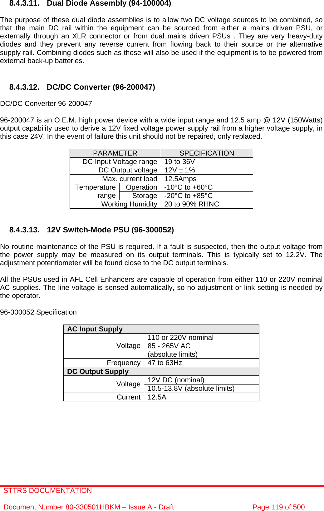 STTRS DOCUMENTATION  Document Number 80-330501HBKM – Issue A - Draft  Page 119 of 500   8.4.3.11. Dual Diode Assembly (94-100004)  The purpose of these dual diode assemblies is to allow two DC voltage sources to be combined, so that the main DC rail within the equipment can be sourced from either a mains driven PSU, or externally through an XLR connector or from dual mains driven PSUs . They are very heavy-duty diodes and they prevent any reverse current from flowing back to their source or the alternative supply rail. Combining diodes such as these will also be used if the equipment is to be powered from external back-up batteries.   8.4.3.12. DC/DC Converter (96-200047)  DC/DC Converter 96-200047  96-200047 is an O.E.M. high power device with a wide input range and 12.5 amp @ 12V (150Watts) output capability used to derive a 12V fixed voltage power supply rail from a higher voltage supply, in this case 24V. In the event of failure this unit should not be repaired, only replaced.  PARAMETER  SPECIFICATION DC Input Voltage range 19 to 36V DC Output voltage 12V ± 1% Max. current load 12.5Amps Operation -10°C to +60°C Temperature range  Storage -20°C to +85°C Working Humidity 20 to 90% RHNC   8.4.3.13.  12V Switch-Mode PSU (96-300052)  No routine maintenance of the PSU is required. If a fault is suspected, then the output voltage from the power supply may be measured on its output terminals. This is typically set to 12.2V. The adjustment potentiometer will be found close to the DC output terminals.  All the PSUs used in AFL Cell Enhancers are capable of operation from either 110 or 220V nominal AC supplies. The line voltage is sensed automatically, so no adjustment or link setting is needed by the operator.  96-300052 Specification  AC Input Supply  110 or 220V nominal Voltage 85 - 265V AC  (absolute limits) Frequency 47 to 63Hz DC Output Supply  12V DC (nominal) Voltage 10.5-13.8V (absolute limits) Current 12.5A        