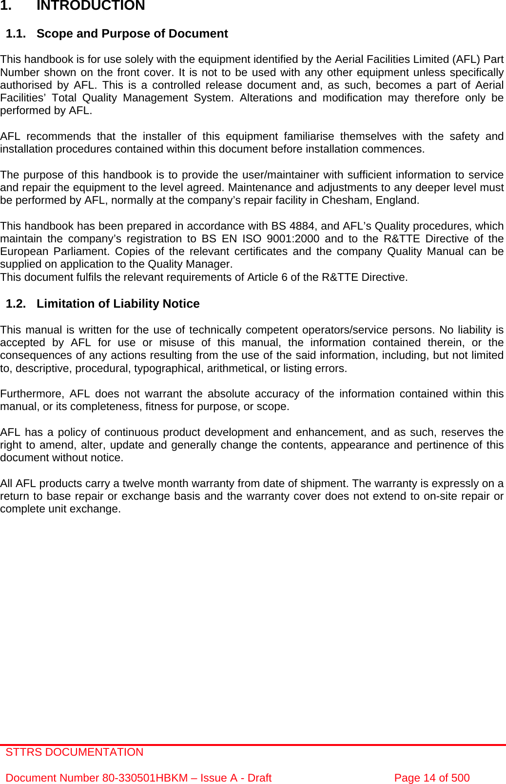 STTRS DOCUMENTATION  Document Number 80-330501HBKM – Issue A - Draft  Page 14 of 500    1. INTRODUCTION  1.1.  Scope and Purpose of Document  This handbook is for use solely with the equipment identified by the Aerial Facilities Limited (AFL) Part Number shown on the front cover. It is not to be used with any other equipment unless specifically authorised by AFL. This is a controlled release document and, as such, becomes a part of Aerial Facilities’ Total Quality Management System. Alterations and modification may therefore only be performed by AFL.  AFL recommends that the installer of this equipment familiarise themselves with the safety and installation procedures contained within this document before installation commences.  The purpose of this handbook is to provide the user/maintainer with sufficient information to service and repair the equipment to the level agreed. Maintenance and adjustments to any deeper level must be performed by AFL, normally at the company’s repair facility in Chesham, England.  This handbook has been prepared in accordance with BS 4884, and AFL’s Quality procedures, which maintain the company’s registration to BS EN ISO 9001:2000 and to the R&amp;TTE Directive of the European Parliament. Copies of the relevant certificates and the company Quality Manual can be supplied on application to the Quality Manager. This document fulfils the relevant requirements of Article 6 of the R&amp;TTE Directive.  1.2.  Limitation of Liability Notice  This manual is written for the use of technically competent operators/service persons. No liability is accepted by AFL for use or misuse of this manual, the information contained therein, or the consequences of any actions resulting from the use of the said information, including, but not limited to, descriptive, procedural, typographical, arithmetical, or listing errors.  Furthermore, AFL does not warrant the absolute accuracy of the information contained within this manual, or its completeness, fitness for purpose, or scope.  AFL has a policy of continuous product development and enhancement, and as such, reserves the right to amend, alter, update and generally change the contents, appearance and pertinence of this document without notice.  All AFL products carry a twelve month warranty from date of shipment. The warranty is expressly on a return to base repair or exchange basis and the warranty cover does not extend to on-site repair or complete unit exchange.           