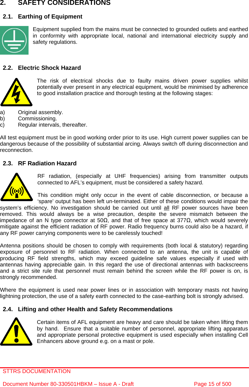 STTRS DOCUMENTATION  Document Number 80-330501HBKM – Issue A - Draft  Page 15 of 500    2. SAFETY CONSIDERATIONS  2.1.  Earthing of Equipment  Equipment supplied from the mains must be connected to grounded outlets and earthed in conformity with appropriate local, national and international electricity supply and safety regulations.    2.2.  Electric Shock Hazard  The risk of electrical shocks due to faulty mains driven power supplies whilst potentially ever present in any electrical equipment, would be minimised by adherence to good installation practice and thorough testing at the following stages:   a) Original assembly. b) Commissioning. c)  Regular intervals, thereafter.  All test equipment must be in good working order prior to its use. High current power supplies can be dangerous because of the possibility of substantial arcing. Always switch off during disconnection and reconnection.  2.3.  RF Radiation Hazard  RF radiation, (especially at UHF frequencies) arising from transmitter outputs connected to AFL’s equipment, must be considered a safety hazard.  This condition might only occur in the event of cable disconnection, or because a ‘spare’ output has been left un-terminated. Either of these conditions would impair the system’s efficiency. No investigation should be carried out until all RF power sources have been removed. This would always be a wise precaution, despite the severe mismatch between the impedance of an N type connector at 50, and that of free space at 377, which would severely mitigate against the efficient radiation of RF power. Radio frequency burns could also be a hazard, if any RF power carrying components were to be carelessly touched!  Antenna positions should be chosen to comply with requirements (both local &amp; statutory) regarding exposure of personnel to RF radiation. When connected to an antenna, the unit is capable of producing RF field strengths, which may exceed guideline safe values especially if used with antennas having appreciable gain. In this regard the use of directional antennas with backscreens and a strict site rule that personnel must remain behind the screen while the RF power is on, is strongly recommended.  Where the equipment is used near power lines or in association with temporary masts not having lightning protection, the use of a safety earth connected to the case-earthing bolt is strongly advised.  2.4.  Lifting and other Health and Safety Recommendations  Certain items of AFL equipment are heavy and care should be taken when lifting them by hand.  Ensure that a suitable number of personnel, appropriate lifting apparatus and appropriate personal protective equipment is used especially when installing Cell Enhancers above ground e.g. on a mast or pole.   