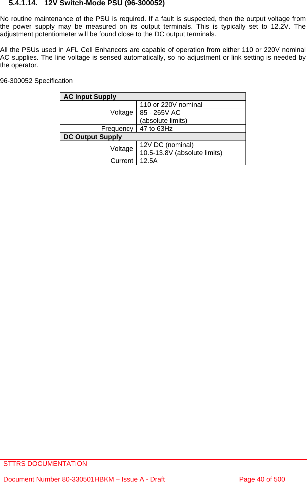 STTRS DOCUMENTATION  Document Number 80-330501HBKM – Issue A - Draft  Page 40 of 500   5.4.1.14.  12V Switch-Mode PSU (96-300052)  No routine maintenance of the PSU is required. If a fault is suspected, then the output voltage from the power supply may be measured on its output terminals. This is typically set to 12.2V. The adjustment potentiometer will be found close to the DC output terminals.  All the PSUs used in AFL Cell Enhancers are capable of operation from either 110 or 220V nominal AC supplies. The line voltage is sensed automatically, so no adjustment or link setting is needed by the operator.  96-300052 Specification  AC Input Supply  110 or 220V nominal Voltage 85 - 265V AC  (absolute limits) Frequency 47 to 63Hz DC Output Supply  12V DC (nominal) Voltage 10.5-13.8V (absolute limits) Current 12.5A                            