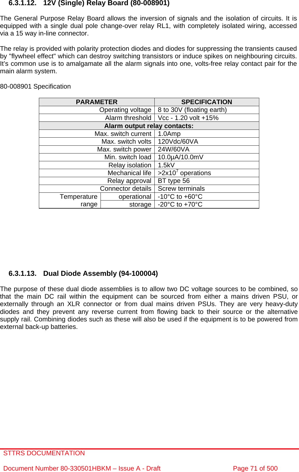 STTRS DOCUMENTATION  Document Number 80-330501HBKM – Issue A - Draft  Page 71 of 500   6.3.1.12. 12V (Single) Relay Board (80-008901)  The General Purpose Relay Board allows the inversion of signals and the isolation of circuits. It is equipped with a single dual pole change-over relay RL1, with completely isolated wiring, accessed via a 15 way in-line connector.  The relay is provided with polarity protection diodes and diodes for suppressing the transients caused by &quot;flywheel effect&quot; which can destroy switching transistors or induce spikes on neighbouring circuits. It’s common use is to amalgamate all the alarm signals into one, volts-free relay contact pair for the main alarm system.  80-008901 Specification  PARAMETER  SPECIFICATION Operating voltage 8 to 30V (floating earth) Alarm threshold Vcc - 1.20 volt +15% Alarm output relay contacts: Max. switch current 1.0Amp Max. switch volts 120Vdc/60VA Max. switch power 24W/60VA Min. switch load 10.0µA/10.0mV Relay isolation 1.5kV Mechanical life &gt;2x107 operations Relay approval BT type 56 Connector details Screw terminals operational -10°C to +60°C Temperature range  storage -20°C to +70°C         6.3.1.13. Dual Diode Assembly (94-100004)  The purpose of these dual diode assemblies is to allow two DC voltage sources to be combined, so that the main DC rail within the equipment can be sourced from either a mains driven PSU, or externally through an XLR connector or from dual mains driven PSUs. They are very heavy-duty diodes and they prevent any reverse current from flowing back to their source or the alternative supply rail. Combining diodes such as these will also be used if the equipment is to be powered from external back-up batteries.  