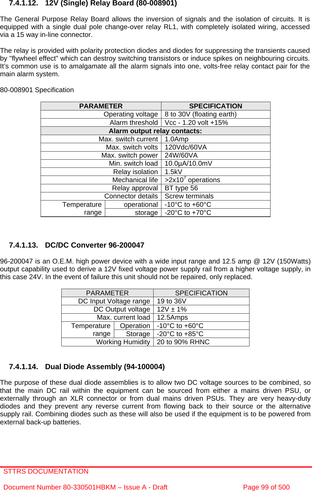 STTRS DOCUMENTATION  Document Number 80-330501HBKM – Issue A - Draft  Page 99 of 500   7.4.1.12. 12V (Single) Relay Board (80-008901)  The General Purpose Relay Board allows the inversion of signals and the isolation of circuits. It is equipped with a single dual pole change-over relay RL1, with completely isolated wiring, accessed via a 15 way in-line connector.  The relay is provided with polarity protection diodes and diodes for suppressing the transients caused by &quot;flywheel effect&quot; which can destroy switching transistors or induce spikes on neighbouring circuits. It’s common use is to amalgamate all the alarm signals into one, volts-free relay contact pair for the main alarm system.  80-008901 Specification  PARAMETER  SPECIFICATION Operating voltage 8 to 30V (floating earth) Alarm threshold Vcc - 1.20 volt +15% Alarm output relay contacts: Max. switch current 1.0Amp Max. switch volts 120Vdc/60VA Max. switch power 24W/60VA Min. switch load 10.0µA/10.0mV Relay isolation 1.5kV Mechanical life &gt;2x107 operations Relay approval BT type 56 Connector details Screw terminals operational -10°C to +60°C Temperature range  storage -20°C to +70°C    7.4.1.13.  DC/DC Converter 96-200047  96-200047 is an O.E.M. high power device with a wide input range and 12.5 amp @ 12V (150Watts) output capability used to derive a 12V fixed voltage power supply rail from a higher voltage supply, in this case 24V. In the event of failure this unit should not be repaired, only replaced.  PARAMETER  SPECIFICATION DC Input Voltage range 19 to 36V DC Output voltage 12V ± 1% Max. current load 12.5Amps Operation -10°C to +60°C Temperature range  Storage -20°C to +85°C Working Humidity 20 to 90% RHNC   7.4.1.14. Dual Diode Assembly (94-100004)  The purpose of these dual diode assemblies is to allow two DC voltage sources to be combined, so that the main DC rail within the equipment can be sourced from either a mains driven PSU, or externally through an XLR connector or from dual mains driven PSUs. They are very heavy-duty diodes and they prevent any reverse current from flowing back to their source or the alternative supply rail. Combining diodes such as these will also be used if the equipment is to be powered from external back-up batteries.  