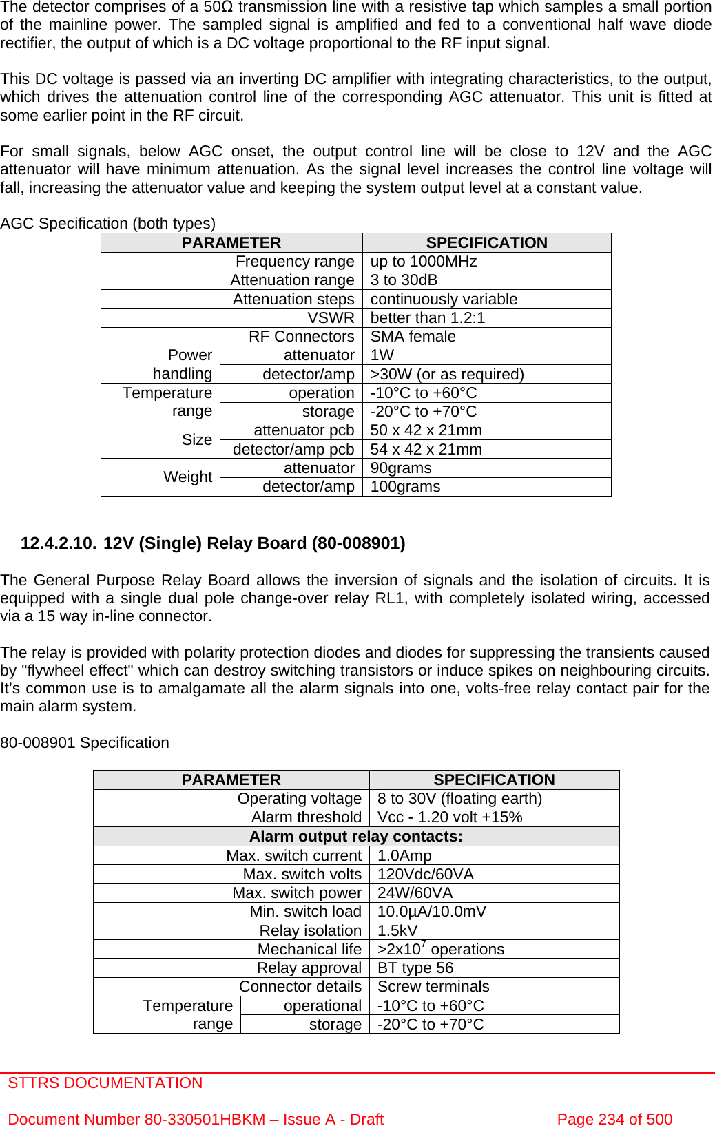 STTRS DOCUMENTATION  Document Number 80-330501HBKM – Issue A - Draft  Page 234 of 500   The detector comprises of a 50Ω transmission line with a resistive tap which samples a small portion of the mainline power. The sampled signal is amplified and fed to a conventional half wave diode rectifier, the output of which is a DC voltage proportional to the RF input signal.  This DC voltage is passed via an inverting DC amplifier with integrating characteristics, to the output, which drives the attenuation control line of the corresponding AGC attenuator. This unit is fitted at some earlier point in the RF circuit.  For small signals, below AGC onset, the output control line will be close to 12V and the AGC attenuator will have minimum attenuation. As the signal level increases the control line voltage will fall, increasing the attenuator value and keeping the system output level at a constant value.  AGC Specification (both types) PARAMETER  SPECIFICATION Frequency range up to 1000MHz Attenuation range 3 to 30dB  Attenuation steps continuously variable VSWR better than 1.2:1 RF Connectors SMA female attenuator 1W Power handling  detector/amp &gt;30W (or as required) operation -10°C to +60°C Temperature range  storage -20°C to +70°C attenuator pcb 50 x 42 x 21mm Size  detector/amp pcb 54 x 42 x 21mm attenuator 90grams Weight  detector/amp 100grams   12.4.2.10. 12V (Single) Relay Board (80-008901)  The General Purpose Relay Board allows the inversion of signals and the isolation of circuits. It is equipped with a single dual pole change-over relay RL1, with completely isolated wiring, accessed via a 15 way in-line connector.  The relay is provided with polarity protection diodes and diodes for suppressing the transients caused by &quot;flywheel effect&quot; which can destroy switching transistors or induce spikes on neighbouring circuits. It’s common use is to amalgamate all the alarm signals into one, volts-free relay contact pair for the main alarm system.  80-008901 Specification  PARAMETER  SPECIFICATION Operating voltage 8 to 30V (floating earth) Alarm threshold Vcc - 1.20 volt +15% Alarm output relay contacts: Max. switch current 1.0Amp Max. switch volts 120Vdc/60VA Max. switch power 24W/60VA Min. switch load 10.0µA/10.0mV Relay isolation 1.5kV Mechanical life &gt;2x107 operations Relay approval BT type 56 Connector details Screw terminals operational -10°C to +60°C Temperature range  storage -20°C to +70°C 