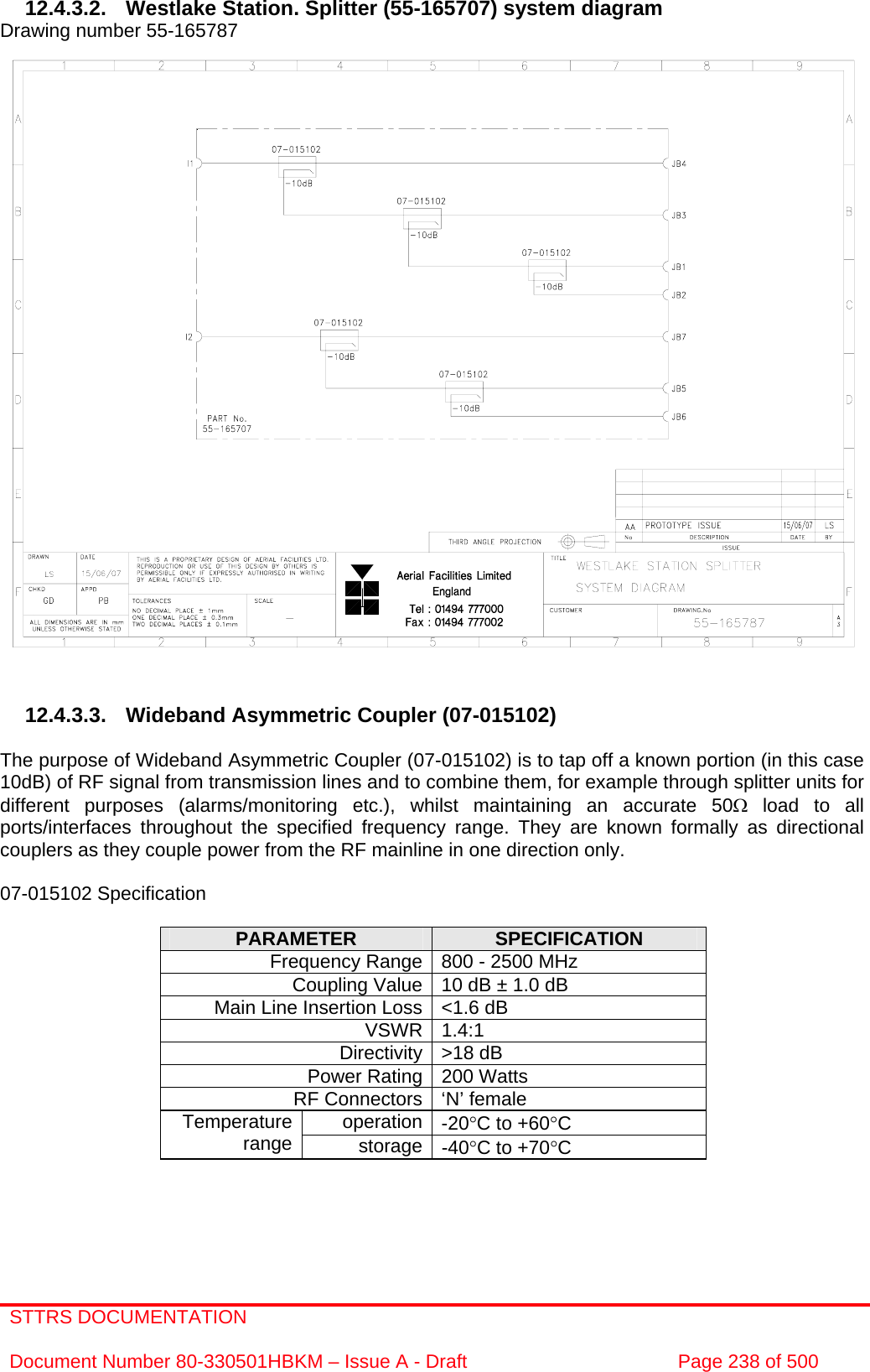 STTRS DOCUMENTATION  Document Number 80-330501HBKM – Issue A - Draft  Page 238 of 500   12.4.3.2. Westlake Station. Splitter (55-165707) system diagram Drawing number 55-165787                               12.4.3.3. Wideband Asymmetric Coupler (07-015102)  The purpose of Wideband Asymmetric Coupler (07-015102) is to tap off a known portion (in this case 10dB) of RF signal from transmission lines and to combine them, for example through splitter units for different purposes (alarms/monitoring etc.), whilst maintaining an accurate 50Ω load to all ports/interfaces throughout the specified frequency range. They are known formally as directional couplers as they couple power from the RF mainline in one direction only.   07-015102 Specification  PARAMETER  SPECIFICATION Frequency Range 800 - 2500 MHz Coupling Value 10 dB ± 1.0 dB Main Line Insertion Loss &lt;1.6 dB VSWR 1.4:1 Directivity &gt;18 dB Power Rating 200 Watts RF Connectors ‘N’ female operation -20°C to +60°C Temperature range  storage -40°C to +70°C     