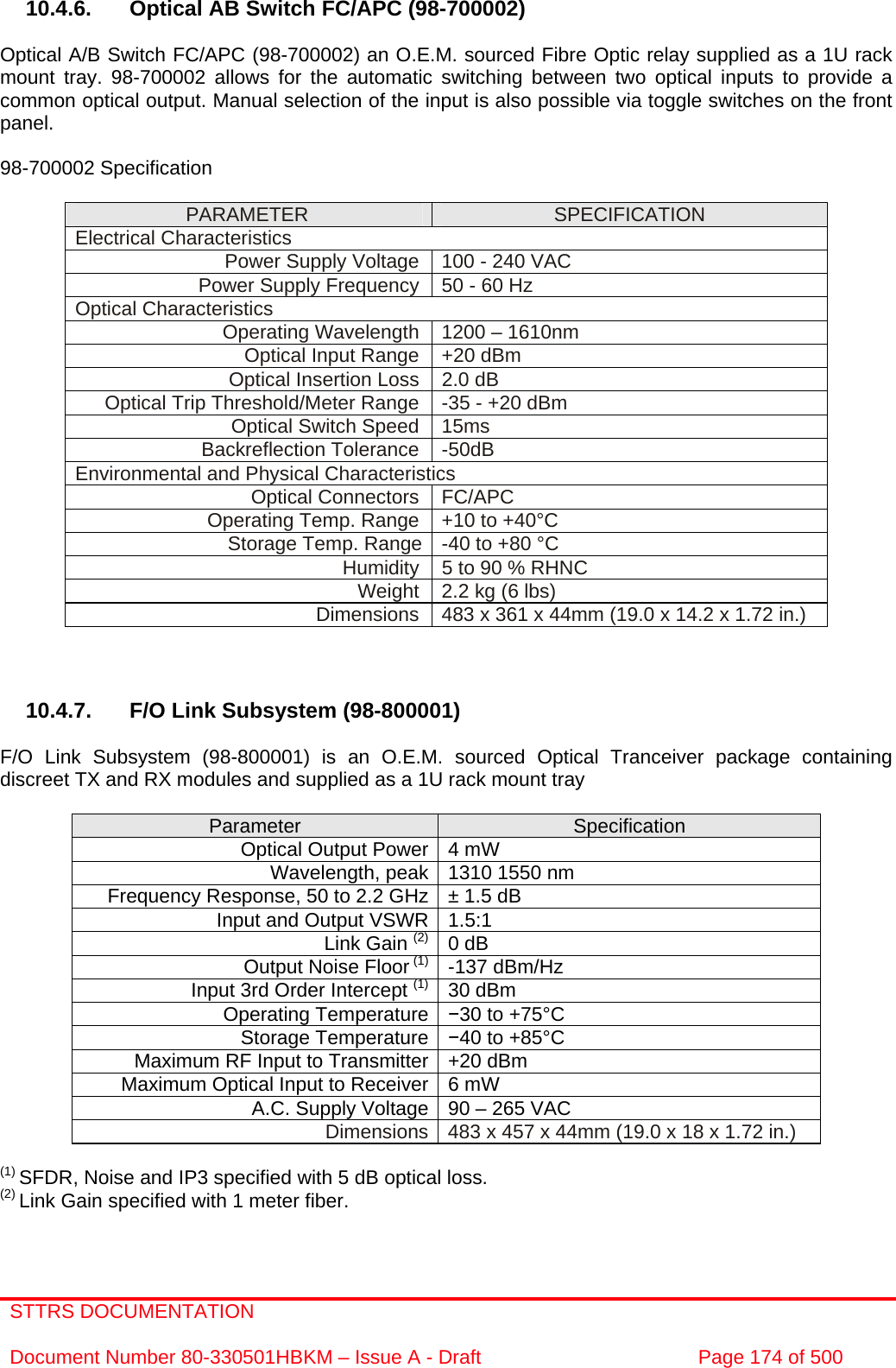 STTRS DOCUMENTATION  Document Number 80-330501HBKM – Issue A - Draft  Page 174 of 500     10.4.6.  Optical AB Switch FC/APC (98-700002)   Optical A/B Switch FC/APC (98-700002) an O.E.M. sourced Fibre Optic relay supplied as a 1U rack mount tray. 98-700002 allows for the automatic switching between two optical inputs to provide a common optical output. Manual selection of the input is also possible via toggle switches on the front panel.  98-700002 Specification   PARAMETER  SPECIFICATION Electrical Characteristics Power Supply Voltage  100 - 240 VAC Power Supply Frequency 50 - 60 Hz Optical Characteristics Operating Wavelength  1200 – 1610nm Optical Input Range  +20 dBm Optical Insertion Loss  2.0 dB Optical Trip Threshold/Meter Range  -35 - +20 dBm Optical Switch Speed  15ms Backreflection Tolerance  -50dB Environmental and Physical Characteristics Optical Connectors  FC/APC Operating Temp. Range  +10 to +40°C Storage Temp. Range  -40 to +80 °C   Humidity  5 to 90 % RHNC Weight  2.2 kg (6 lbs) Dimensions  483 x 361 x 44mm (19.0 x 14.2 x 1.72 in.)    10.4.7.  F/O Link Subsystem (98-800001)  F/O Link Subsystem (98-800001) is an O.E.M. sourced Optical Tranceiver package containing discreet TX and RX modules and supplied as a 1U rack mount tray   Parameter  Specification Optical Output Power 4 mW Wavelength, peak 1310 1550 nm  Frequency Response, 50 to 2.2 GHz ± 1.5 dB Input and Output VSWR 1.5:1  Link Gain (2) 0 dB Output Noise Floor (1) -137 dBm/Hz Input 3rd Order Intercept (1) 30 dBm Operating Temperature  −30 to +75°C Storage Temperature −40 to +85°C Maximum RF Input to Transmitter +20 dBm Maximum Optical Input to Receiver 6 mW A.C. Supply Voltage 90 – 265 VAC Dimensions 483 x 457 x 44mm (19.0 x 18 x 1.72 in.)  (1) SFDR, Noise and IP3 specified with 5 dB optical loss. (2) Link Gain specified with 1 meter fiber.   