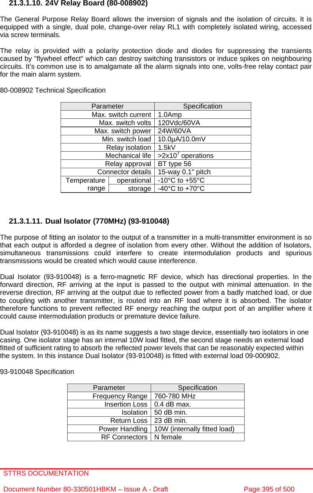 STTRS DOCUMENTATION  Document Number 80-330501HBKM – Issue A - Draft  Page 395 of 500   21.3.1.10. 24V Relay Board (80-008902)  The General Purpose Relay Board allows the inversion of signals and the isolation of circuits. It is equipped with a single, dual pole, change-over relay RL1 with completely isolated wiring, accessed via screw terminals.  The relay is provided with a polarity protection diode and diodes for suppressing the transients caused by &quot;flywheel effect&quot; which can destroy switching transistors or induce spikes on neighbouring circuits. It’s common use is to amalgamate all the alarm signals into one, volts-free relay contact pair for the main alarm system.  80-008902 Technical Specification  Parameter  Specification Max. switch current 1.0Amp Max. switch volts 120Vdc/60VA Max. switch power 24W/60VA Min. switch load 10.0µA/10.0mV Relay isolation 1.5kV Mechanical life &gt;2x107 operations Relay approval BT type 56 Connector details 15-way 0.1&quot; pitch operational -10°C to +55°C Temperature range  storage -40°C to +70°C    21.3.1.11. Dual Isolator (770MHz) (93-910048)  The purpose of fitting an isolator to the output of a transmitter in a multi-transmitter environment is so that each output is afforded a degree of isolation from every other. Without the addition of Isolators, simultaneous transmissions could interfere to create intermodulation products and spurious transmissions would be created which would cause interference.  Dual Isolator (93-910048) is a ferro-magnetic RF device, which has directional properties. In the forward direction, RF arriving at the input is passed to the output with minimal attenuation. In the reverse direction, RF arriving at the output due to reflected power from a badly matched load, or due to coupling with another transmitter, is routed into an RF load where it is absorbed. The isolator therefore functions to prevent reflected RF energy reaching the output port of an amplifier where it could cause intermodulation products or premature device failure.  Dual Isolator (93-910048) is as its name suggests a two stage device, essentially two isolators in one casing. One isolator stage has an internal 10W load fitted, the second stage needs an external load fitted of sufficient rating to absorb the reflected power levels that can be reasonably expected within the system. In this instance Dual Isolator (93-910048) is fitted with external load 09-000902.  93-910048 Specification  Parameter  Specification Frequency Range 760-780 MHz  Insertion Loss 0.4 dB max.  Isolation 50 dB min.  Return Loss 23 dB min.  Power Handling 10W (internally fitted load) RF Connectors N female  