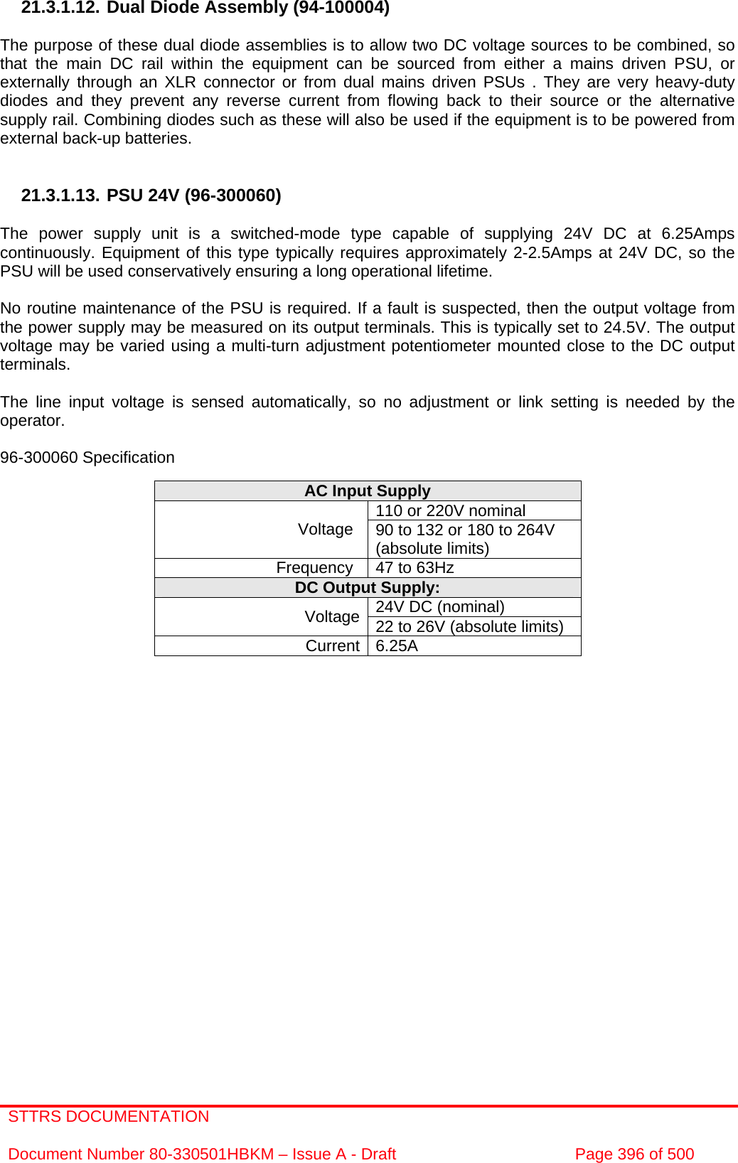 STTRS DOCUMENTATION  Document Number 80-330501HBKM – Issue A - Draft  Page 396 of 500   21.3.1.12. Dual Diode Assembly (94-100004)  The purpose of these dual diode assemblies is to allow two DC voltage sources to be combined, so that the main DC rail within the equipment can be sourced from either a mains driven PSU, or externally through an XLR connector or from dual mains driven PSUs . They are very heavy-duty diodes and they prevent any reverse current from flowing back to their source or the alternative supply rail. Combining diodes such as these will also be used if the equipment is to be powered from external back-up batteries.   21.3.1.13. PSU 24V (96-300060)  The power supply unit is a switched-mode type capable of supplying 24V DC at 6.25Amps continuously. Equipment of this type typically requires approximately 2-2.5Amps at 24V DC, so the PSU will be used conservatively ensuring a long operational lifetime.  No routine maintenance of the PSU is required. If a fault is suspected, then the output voltage from the power supply may be measured on its output terminals. This is typically set to 24.5V. The output voltage may be varied using a multi-turn adjustment potentiometer mounted close to the DC output terminals.  The line input voltage is sensed automatically, so no adjustment or link setting is needed by the operator.  96-300060 Specification  AC Input Supply 110 or 220V nominal Voltage  90 to 132 or 180 to 264V (absolute limits) Frequency  47 to 63Hz DC Output Supply: 24V DC (nominal) Voltage 22 to 26V (absolute limits) Current 6.25A   