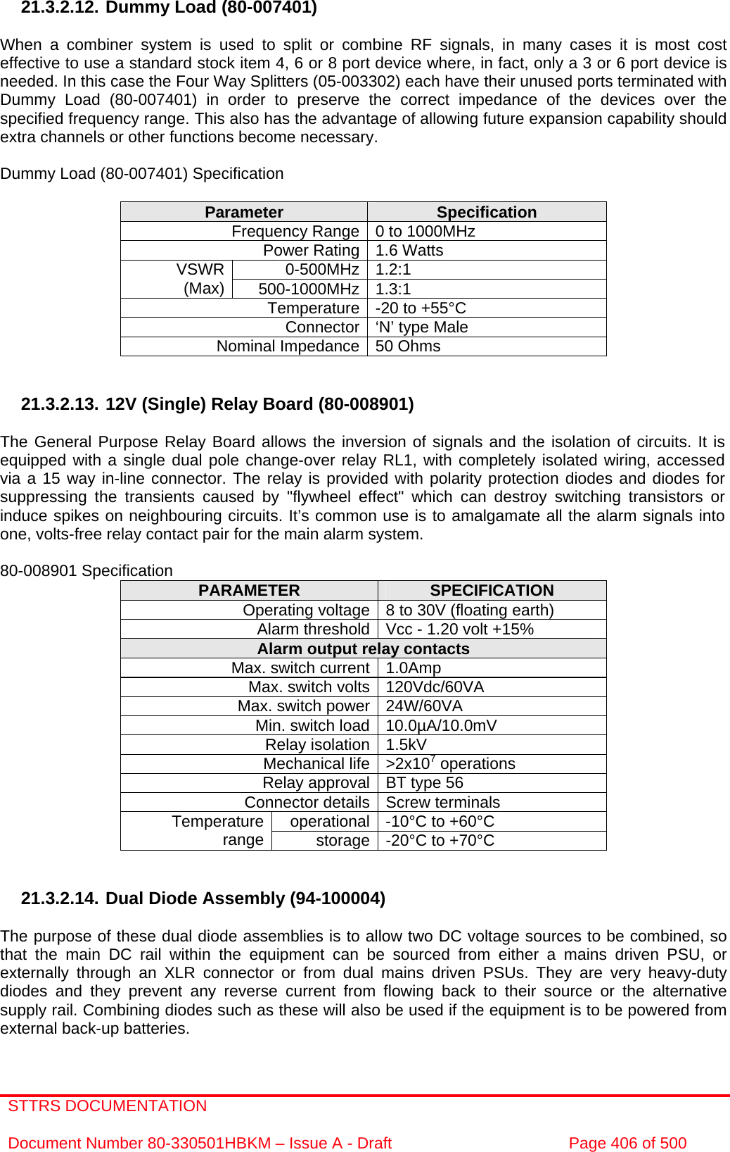 STTRS DOCUMENTATION  Document Number 80-330501HBKM – Issue A - Draft  Page 406 of 500   21.3.2.12. Dummy Load (80-007401)  When a combiner system is used to split or combine RF signals, in many cases it is most cost effective to use a standard stock item 4, 6 or 8 port device where, in fact, only a 3 or 6 port device is needed. In this case the Four Way Splitters (05-003302) each have their unused ports terminated with Dummy Load (80-007401) in order to preserve the correct impedance of the devices over the specified frequency range. This also has the advantage of allowing future expansion capability should extra channels or other functions become necessary.  Dummy Load (80-007401) Specification  Parameter  Specification Frequency Range 0 to 1000MHz Power Rating 1.6 Watts 0-500MHz 1.2:1  VSWR (Max)  500-1000MHz 1.3:1  Temperature -20 to +55°C Connector ‘N’ type Male Nominal Impedance 50 Ohms   21.3.2.13. 12V (Single) Relay Board (80-008901)  The General Purpose Relay Board allows the inversion of signals and the isolation of circuits. It is equipped with a single dual pole change-over relay RL1, with completely isolated wiring, accessed via a 15 way in-line connector. The relay is provided with polarity protection diodes and diodes for suppressing the transients caused by &quot;flywheel effect&quot; which can destroy switching transistors or induce spikes on neighbouring circuits. It’s common use is to amalgamate all the alarm signals into one, volts-free relay contact pair for the main alarm system.  80-008901 Specification  PARAMETER  SPECIFICATION Operating voltage 8 to 30V (floating earth) Alarm threshold Vcc - 1.20 volt +15% Alarm output relay contacts Max. switch current 1.0Amp Max. switch volts 120Vdc/60VA Max. switch power 24W/60VA Min. switch load 10.0µA/10.0mV Relay isolation 1.5kV Mechanical life &gt;2x107 operations Relay approval BT type 56 Connector details Screw terminals operational -10°C to +60°C Temperature range  storage -20°C to +70°C   21.3.2.14. Dual Diode Assembly (94-100004)  The purpose of these dual diode assemblies is to allow two DC voltage sources to be combined, so that the main DC rail within the equipment can be sourced from either a mains driven PSU, or externally through an XLR connector or from dual mains driven PSUs. They are very heavy-duty diodes and they prevent any reverse current from flowing back to their source or the alternative supply rail. Combining diodes such as these will also be used if the equipment is to be powered from external back-up batteries.  