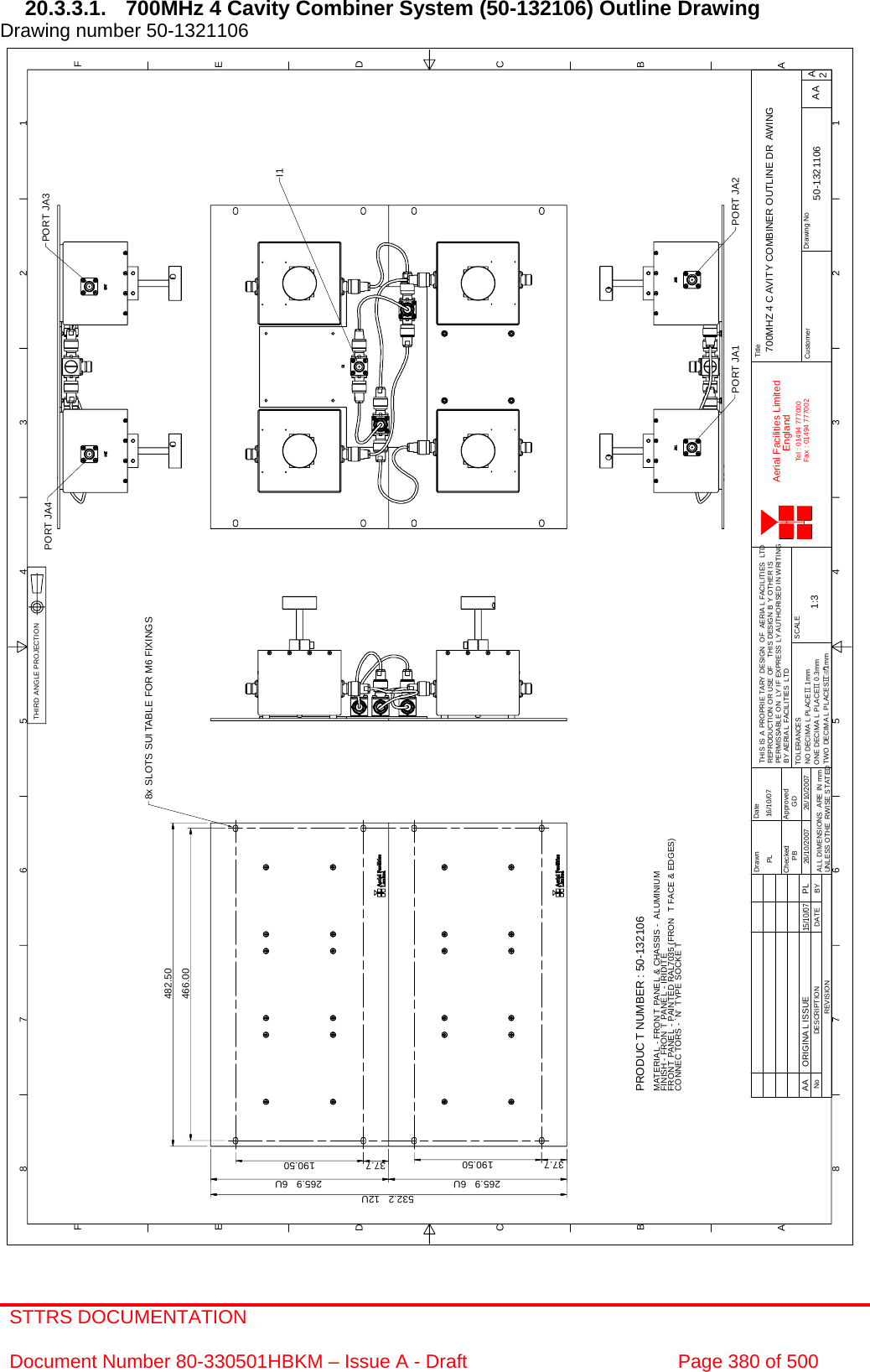 STTRS DOCUMENTATION  Document Number 80-330501HBKM – Issue A - Draft  Page 380 of 500  1122334455667788A AB BC CD DE EF FA2Drawing NoTitleCustomerDrawn DateChecked ApprovedTHIS IS A PROPRIE TARY DESIGN  OF AERIAL FACILITIES LTDREPRODUCTION OR USE OF THIS DESIGN B Y OTHER ISPERMISSABLE ON LY IF EXPRESS LY AUTHORISED IN WRITINGBY AERIA L FACILITIES LTDSCALEAerial Facilities LimitedEnglandTel : 01494 777000Fax : 01494 777002ALL DIMENSIONS ARE IN mmUNLESS OTHE RWISE S TATEDREVISIONNo DESCRIPTION DATE BYTWO DECIMA L PLACESG1mmONE DECIMA L PLACEG 0.3mmNO DECIMA L PLACEG 1mmTOLERANCES700MHZ 4 C AVITY COMBINER OUTLINE DR AWING1:3 50-1321106PB26/10/2007GD26/10/2007AA16/10/07PLPORT JA2PORT JA1PORT JA4 PORT JA38x SLOTS SUI TABLE FOR M6 FIXINGS532.2   12U265.9   6U 265.9   6UI1466.00482.5037.7 190.50 37.7 190.50PRODUC T NUMBER : 50-132106MATERIAL - FRON T PANEL &amp; CHASSIS - ALUMINIUMFINISH - FRON T PANEL - IRIDITEFRON T PANE L - PAINTED RAL7035 (FRON T FACE &amp; EDGES)CONNEC TORS - `N&apos; TYPE SOCKE TAA ORIGINAL ISSUE15/10/07PLTHIRD ANGLE PROJECTION 20.3.3.1.  700MHz 4 Cavity Combiner System (50-132106) Outline Drawing  Drawing number 50-1321106                                                     