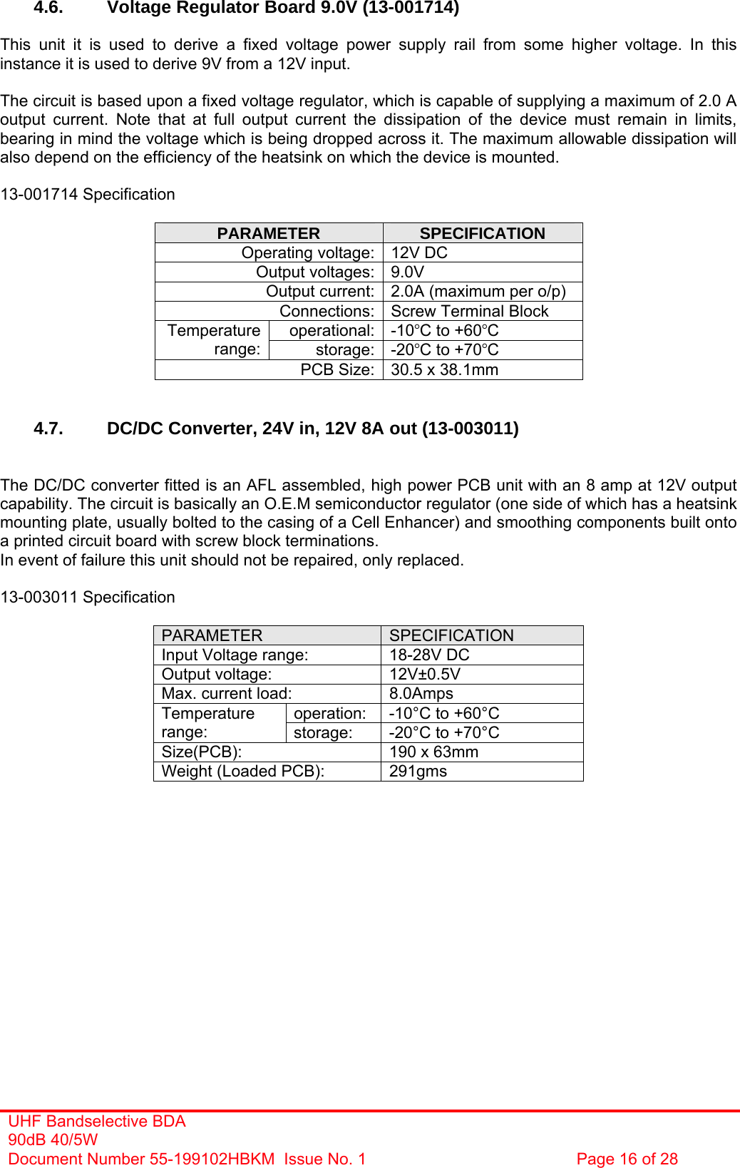 UHF Bandselective BDA 90dB 40/5W Document Number 55-199102HBKM  Issue No. 1  Page 16 of 28   4.6. Voltage Regulator Board 9.0V (13-001714)  This unit it is used to derive a fixed voltage power supply rail from some higher voltage. In this instance it is used to derive 9V from a 12V input.  The circuit is based upon a fixed voltage regulator, which is capable of supplying a maximum of 2.0 A output current. Note that at full output current the dissipation of the device must remain in limits, bearing in mind the voltage which is being dropped across it. The maximum allowable dissipation will also depend on the efficiency of the heatsink on which the device is mounted.  13-001714 Specification  PARAMETER  SPECIFICATION Operating voltage: 12V DC Output voltages: 9.0V Output current: 2.0A (maximum per o/p) Connections: Screw Terminal Block operational: -10°C to +60°C Temperature range:  storage: -20°C to +70°C PCB Size: 30.5 x 38.1mm   4.7.  DC/DC Converter, 24V in, 12V 8A out (13-003011)   The DC/DC converter fitted is an AFL assembled, high power PCB unit with an 8 amp at 12V output capability. The circuit is basically an O.E.M semiconductor regulator (one side of which has a heatsink mounting plate, usually bolted to the casing of a Cell Enhancer) and smoothing components built onto a printed circuit board with screw block terminations. In event of failure this unit should not be repaired, only replaced.  13-003011 Specification  PARAMETER  SPECIFICATION Input Voltage range:  18-28V DC Output voltage:  12V±0.5V Max. current load:  8.0Amps operation:  -10°C to +60°C Temperature range:  storage:  -20°C to +70°C Size(PCB):  190 x 63mm Weight (Loaded PCB):  291gms     