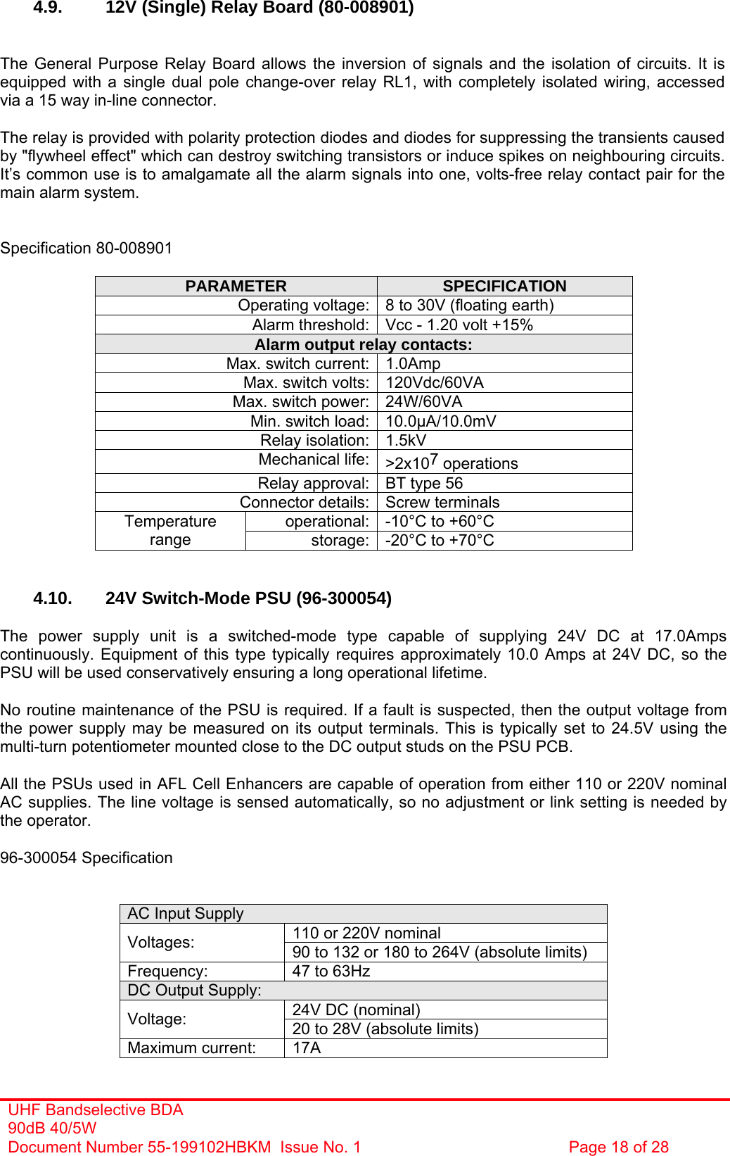 UHF Bandselective BDA 90dB 40/5W Document Number 55-199102HBKM  Issue No. 1  Page 18 of 28   4.9.  12V (Single) Relay Board (80-008901)   The General Purpose Relay Board allows the inversion of signals and the isolation of circuits. It is equipped with a single dual pole change-over relay RL1, with completely isolated wiring, accessed via a 15 way in-line connector.  The relay is provided with polarity protection diodes and diodes for suppressing the transients caused by &quot;flywheel effect&quot; which can destroy switching transistors or induce spikes on neighbouring circuits. It’s common use is to amalgamate all the alarm signals into one, volts-free relay contact pair for the main alarm system.   Specification 80-008901  PARAMETER  SPECIFICATION Operating voltage: 8 to 30V (floating earth) Alarm threshold: Vcc - 1.20 volt +15% Alarm output relay contacts: Max. switch current: 1.0Amp Max. switch volts: 120Vdc/60VA Max. switch power: 24W/60VA Min. switch load: 10.0µA/10.0mV Relay isolation: 1.5kV Mechanical life: &gt;2x107 operations Relay approval: BT type 56 Connector details: Screw terminals operational: -10°C to +60°C Temperature range  storage: -20°C to +70°C   4.10.  24V Switch-Mode PSU (96-300054)  The power supply unit is a switched-mode type capable of supplying 24V DC at 17.0Amps continuously. Equipment of this type typically requires approximately 10.0 Amps at 24V DC, so the PSU will be used conservatively ensuring a long operational lifetime.  No routine maintenance of the PSU is required. If a fault is suspected, then the output voltage from the power supply may be measured on its output terminals. This is typically set to 24.5V using the multi-turn potentiometer mounted close to the DC output studs on the PSU PCB.  All the PSUs used in AFL Cell Enhancers are capable of operation from either 110 or 220V nominal AC supplies. The line voltage is sensed automatically, so no adjustment or link setting is needed by the operator.  96-300054 Specification   AC Input Supply 110 or 220V nominal Voltages:  90 to 132 or 180 to 264V (absolute limits) Frequency:  47 to 63Hz DC Output Supply: 24V DC (nominal) Voltage:  20 to 28V (absolute limits) Maximum current:  17A 