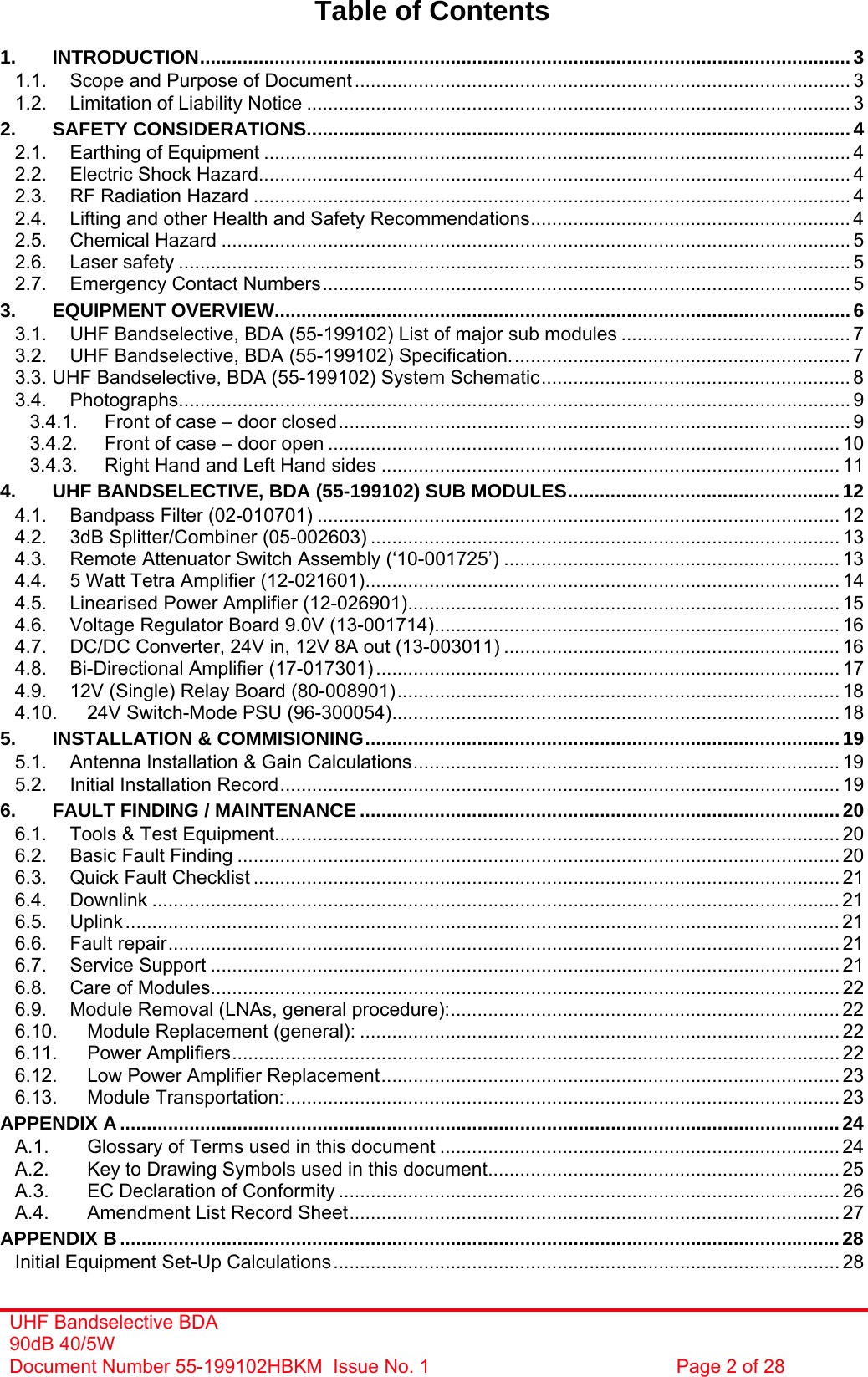 UHF Bandselective BDA 90dB 40/5W Document Number 55-199102HBKM  Issue No. 1  Page 2 of 28   Table of Contents  1. INTRODUCTION..........................................................................................................................3 1.1. Scope and Purpose of Document ............................................................................................. 3 1.2. Limitation of Liability Notice ...................................................................................................... 3 2. SAFETY CONSIDERATIONS......................................................................................................4 2.1. Earthing of Equipment .............................................................................................................. 4 2.2. Electric Shock Hazard............................................................................................................... 4 2.3. RF Radiation Hazard ................................................................................................................ 4 2.4. Lifting and other Health and Safety Recommendations............................................................ 4 2.5. Chemical Hazard ...................................................................................................................... 5 2.6. Laser safety .............................................................................................................................. 5 2.7. Emergency Contact Numbers................................................................................................... 5 3. EQUIPMENT OVERVIEW............................................................................................................6 3.1. UHF Bandselective, BDA (55-199102) List of major sub modules ........................................... 7 3.2. UHF Bandselective, BDA (55-199102) Specification................................................................ 7 3.3. UHF Bandselective, BDA (55-199102) System Schematic.......................................................... 8 3.4. Photographs.............................................................................................................................. 9 3.4.1. Front of case – door closed................................................................................................ 9 3.4.2. Front of case – door open ................................................................................................ 10 3.4.3. Right Hand and Left Hand sides ...................................................................................... 11 4. UHF BANDSELECTIVE, BDA (55-199102) SUB MODULES...................................................12 4.1. Bandpass Filter (02-010701) .................................................................................................. 12 4.2. 3dB Splitter/Combiner (05-002603) ........................................................................................ 13 4.3. Remote Attenuator Switch Assembly (‘10-001725’) ............................................................... 13 4.4. 5 Watt Tetra Amplifier (12-021601)......................................................................................... 14 4.5. Linearised Power Amplifier (12-026901)................................................................................. 15 4.6. Voltage Regulator Board 9.0V (13-001714)............................................................................ 16 4.7. DC/DC Converter, 24V in, 12V 8A out (13-003011) ............................................................... 16 4.8. Bi-Directional Amplifier (17-017301) ....................................................................................... 17 4.9. 12V (Single) Relay Board (80-008901)................................................................................... 18 4.10. 24V Switch-Mode PSU (96-300054).................................................................................... 18 5. INSTALLATION &amp; COMMISIONING.........................................................................................19 5.1. Antenna Installation &amp; Gain Calculations................................................................................ 19 5.2. Initial Installation Record......................................................................................................... 19 6. FAULT FINDING / MAINTENANCE ..........................................................................................20 6.1. Tools &amp; Test Equipment.......................................................................................................... 20 6.2. Basic Fault Finding ................................................................................................................. 20 6.3. Quick Fault Checklist .............................................................................................................. 21 6.4. Downlink ................................................................................................................................. 21 6.5. Uplink...................................................................................................................................... 21 6.6. Fault repair.............................................................................................................................. 21 6.7. Service Support ...................................................................................................................... 21 6.8. Care of Modules...................................................................................................................... 22 6.9. Module Removal (LNAs, general procedure):......................................................................... 22 6.10. Module Replacement (general): .......................................................................................... 22 6.11. Power Amplifiers.................................................................................................................. 22 6.12. Low Power Amplifier Replacement...................................................................................... 23 6.13. Module Transportation:........................................................................................................ 23 APPENDIX A.......................................................................................................................................24 A.1. Glossary of Terms used in this document ........................................................................... 24 A.2. Key to Drawing Symbols used in this document.................................................................. 25 A.3. EC Declaration of Conformity .............................................................................................. 26 A.4. Amendment List Record Sheet............................................................................................ 27 APPENDIX B.......................................................................................................................................28 Initial Equipment Set-Up Calculations............................................................................................... 28 