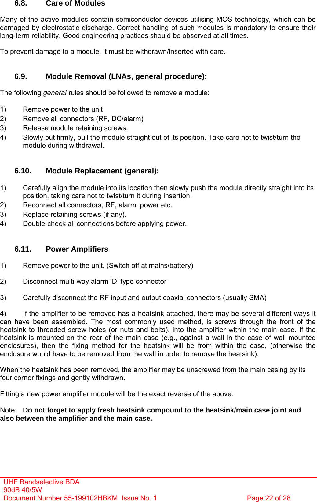 UHF Bandselective BDA 90dB 40/5W Document Number 55-199102HBKM  Issue No. 1  Page 22 of 28   6.8.  Care of Modules  Many of the active modules contain semiconductor devices utilising MOS technology, which can be damaged by electrostatic discharge. Correct handling of such modules is mandatory to ensure their long-term reliability. Good engineering practices should be observed at all times.  To prevent damage to a module, it must be withdrawn/inserted with care.   6.9.  Module Removal (LNAs, general procedure):  The following general rules should be followed to remove a module:  1)  Remove power to the unit 2)  Remove all connectors (RF, DC/alarm) 3)  Release module retaining screws. 4)  Slowly but firmly, pull the module straight out of its position. Take care not to twist/turn the   module during withdrawal.   6.10.  Module Replacement (general):  1)  Carefully align the module into its location then slowly push the module directly straight into its   position, taking care not to twist/turn it during insertion. 2)  Reconnect all connectors, RF, alarm, power etc. 3)  Replace retaining screws (if any). 4)  Double-check all connections before applying power.   6.11. Power Amplifiers  1)  Remove power to the unit. (Switch off at mains/battery)  2)  Disconnect multi-way alarm ‘D’ type connector  3)  Carefully disconnect the RF input and output coaxial connectors (usually SMA)  4)  If the amplifier to be removed has a heatsink attached, there may be several different ways it can have been assembled. The most commonly used method, is screws through the front of the heatsink to threaded screw holes (or nuts and bolts), into the amplifier within the main case. If the heatsink is mounted on the rear of the main case (e.g., against a wall in the case of wall mounted enclosures), then the fixing method for the heatsink will be from within the case, (otherwise the enclosure would have to be removed from the wall in order to remove the heatsink).  When the heatsink has been removed, the amplifier may be unscrewed from the main casing by its four corner fixings and gently withdrawn.  Fitting a new power amplifier module will be the exact reverse of the above.  Note:  Do not forget to apply fresh heatsink compound to the heatsink/main case joint and also between the amplifier and the main case.  