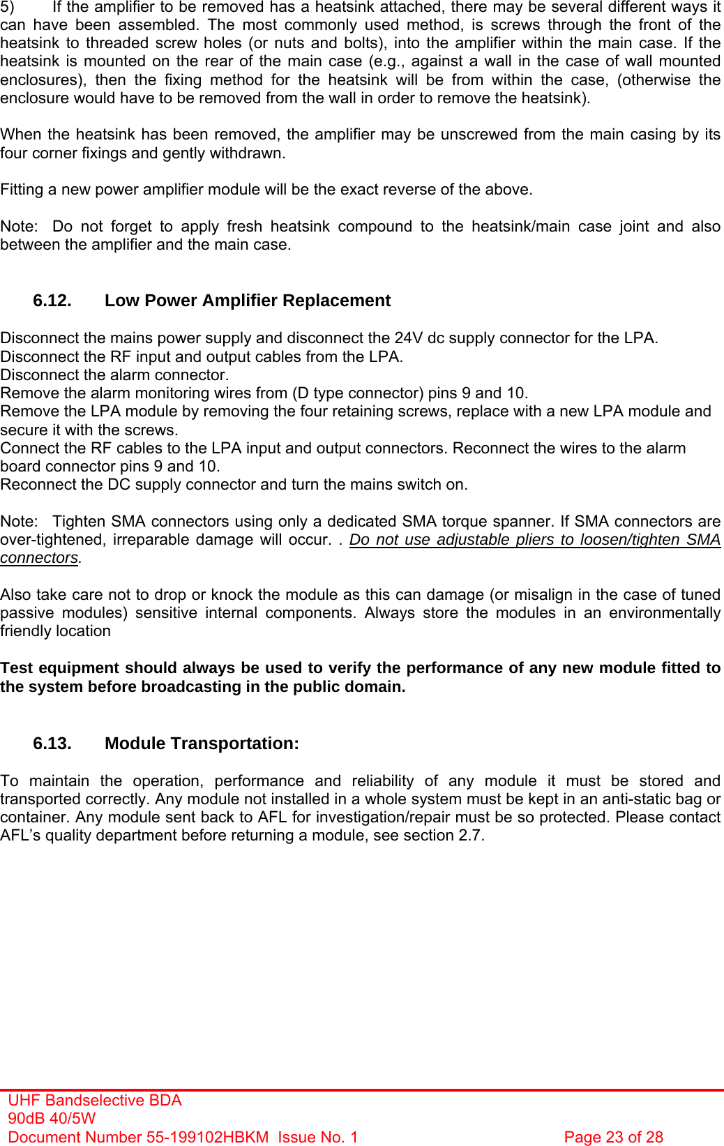 UHF Bandselective BDA 90dB 40/5W Document Number 55-199102HBKM  Issue No. 1  Page 23 of 28   5)  If the amplifier to be removed has a heatsink attached, there may be several different ways it can have been assembled. The most commonly used method, is screws through the front of the heatsink to threaded screw holes (or nuts and bolts), into the amplifier within the main case. If the heatsink is mounted on the rear of the main case (e.g., against a wall in the case of wall mounted enclosures), then the fixing method for the heatsink will be from within the case, (otherwise the enclosure would have to be removed from the wall in order to remove the heatsink).  When the heatsink has been removed, the amplifier may be unscrewed from the main casing by its four corner fixings and gently withdrawn.  Fitting a new power amplifier module will be the exact reverse of the above.  Note:  Do not forget to apply fresh heatsink compound to the heatsink/main case joint and also between the amplifier and the main case.   6.12.  Low Power Amplifier Replacement  Disconnect the mains power supply and disconnect the 24V dc supply connector for the LPA. Disconnect the RF input and output cables from the LPA. Disconnect the alarm connector. Remove the alarm monitoring wires from (D type connector) pins 9 and 10. Remove the LPA module by removing the four retaining screws, replace with a new LPA module and secure it with the screws. Connect the RF cables to the LPA input and output connectors. Reconnect the wires to the alarm board connector pins 9 and 10. Reconnect the DC supply connector and turn the mains switch on.  Note:  Tighten SMA connectors using only a dedicated SMA torque spanner. If SMA connectors are over-tightened, irreparable damage will occur. . Do not use adjustable pliers to loosen/tighten SMA connectors.  Also take care not to drop or knock the module as this can damage (or misalign in the case of tuned passive modules) sensitive internal components. Always store the modules in an environmentally friendly location  Test equipment should always be used to verify the performance of any new module fitted to the system before broadcasting in the public domain.   6.13. Module Transportation:  To maintain the operation, performance and reliability of any module it must be stored and transported correctly. Any module not installed in a whole system must be kept in an anti-static bag or container. Any module sent back to AFL for investigation/repair must be so protected. Please contact AFL’s quality department before returning a module, see section 2.7.         