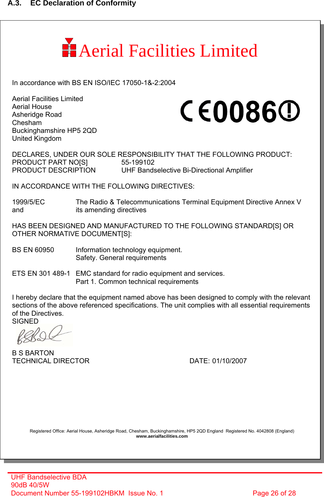  A.3.  EC Declaration of Conformity  Aerial Facilities Limited        In accordance with BS EN ISO/IEC 17050-1&amp;-2:2004  Aerial Facilities Limited Aerial House Asheridge Road Chesham Buckinghamshire HP5 2QD United Kingdom  DECLARES, UNDER OUR SOLE RESPONSIBILITY THAT THE FOLLOWING PRODUCT: PRODUCT PART NO[S]    55-199102 PRODUCT DESCRIPTION    UHF Bandselective Bi-Directional Amplifier  IN ACCORDANCE WITH THE FOLLOWING DIRECTIVES:  1999/5/EC    The Radio &amp; Telecommunications Terminal Equipment Directive Annex V and       its amending directives  HAS BEEN DESIGNED AND MANUFACTURED TO THE FOLLOWING STANDARD[S] OR OTHER NORMATIVE DOCUMENT[S]:  BS EN 60950   Information technology equipment.        Safety. General requirements   ETS EN 301 489-1  EMC standard for radio equipment and services.        Part 1.  Common technical requirements  I hereby declare that the equipment named above has been designed to comply with the relevant sections of the above referenced specifications. The unit complies with all essential requirements of the Directives. SIGNED    B S BARTON TECHNICAL DIRECTOR     DATE: 01/10/2007         Registered Office: Aerial House, Asheridge Road, Chesham, Buckinghamshire, HP5 2QD England  Registered No. 4042808 (England) www.aerialfacilities.com      UHF Bandselective BDA 90dB 40/5W Document Number 55-199102HBKM  Issue No. 1  Page 26 of 28  