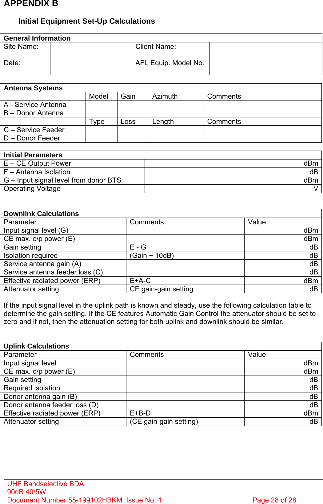 UHF Bandselective BDA 90dB 40/5W Document Number 55-199102HBKM  Issue No. 1  Page 28 of 28   APPENDIX B  Initial Equipment Set-Up Calculations  General Information Site Name:    Client Name:   Date:   AFL Equip. Model No.    Antenna Systems  Model Gain Azimuth Comments A - Service Antenna         B – Donor Antenna          Type Loss Length Comments C – Service Feeder         D – Donor Feeder          Initial Parameters E – CE Output Power  dBmF – Antenna Isolation  dBG – Input signal level from donor BTS  dBmOperating Voltage  V  Downlink Calculations Parameter Comments Value Input signal level (G)    dBmCE max. o/p power (E)    dBmGain setting  E - G  dBIsolation required  (Gain + 10dB)  dBService antenna gain (A)    dBService antenna feeder loss (C)    dBEffective radiated power (ERP)  E+A-C  dBmAttenuator setting  CE gain-gain setting  dB If the input signal level in the uplink path is known and steady, use the following calculation table to determine the gain setting. If the CE features Automatic Gain Control the attenuator should be set to zero and if not, then the attenuation setting for both uplink and downlink should be similar.   Uplink Calculations Parameter Comments Value Input signal level    dBmCE max. o/p power (E)    dBmGain setting    dBRequired isolation    dBDonor antenna gain (B)    dBDonor antenna feeder loss (D)    dBEffective radiated power (ERP)  E+B-D  dBmAttenuator setting  (CE gain-gain setting)  dB   