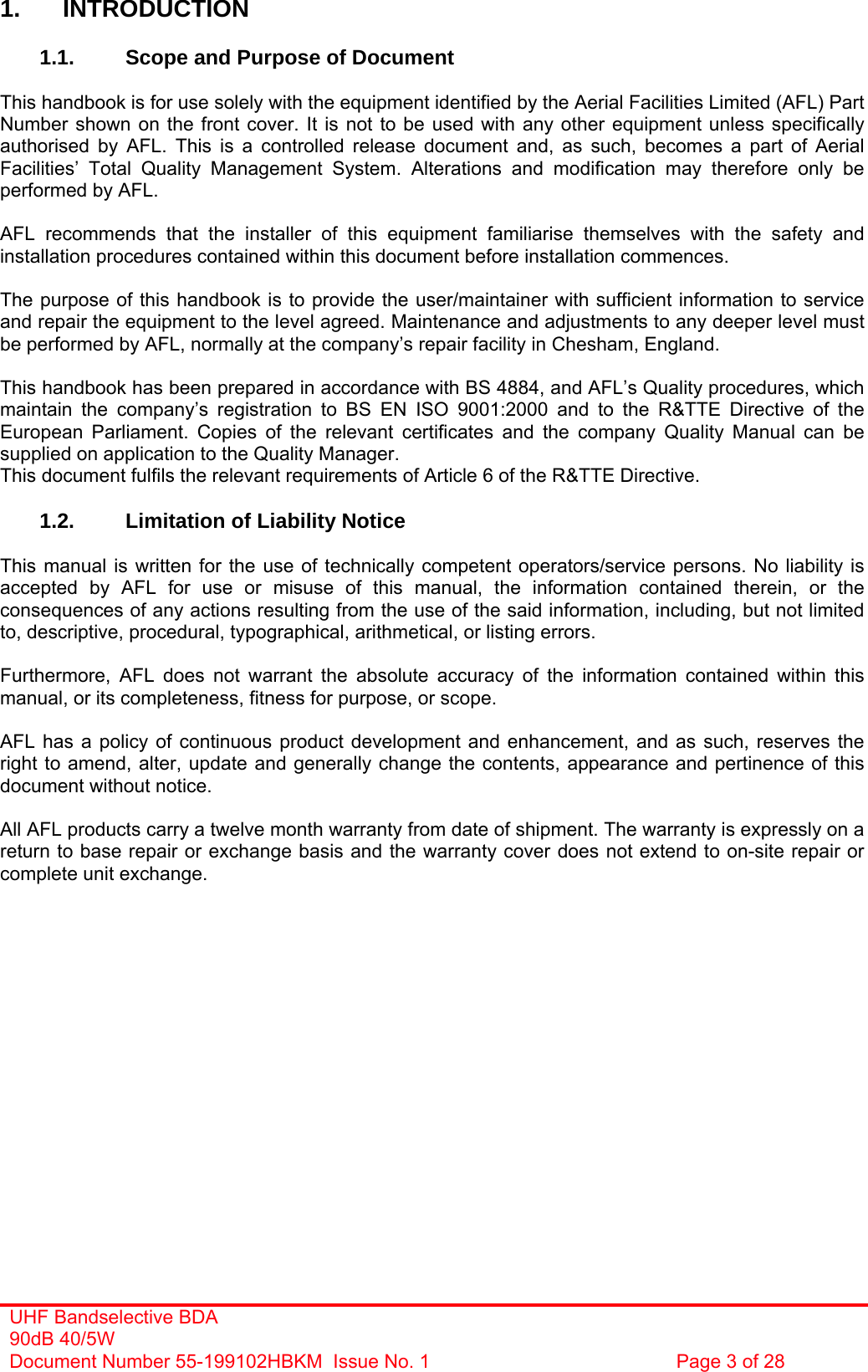 UHF Bandselective BDA 90dB 40/5W Document Number 55-199102HBKM  Issue No. 1  Page 3 of 28   1. INTRODUCTION  1.1.  Scope and Purpose of Document  This handbook is for use solely with the equipment identified by the Aerial Facilities Limited (AFL) Part Number shown on the front cover. It is not to be used with any other equipment unless specifically authorised by AFL. This is a controlled release document and, as such, becomes a part of Aerial Facilities’ Total Quality Management System. Alterations and modification may therefore only be performed by AFL.  AFL recommends that the installer of this equipment familiarise themselves with the safety and installation procedures contained within this document before installation commences.  The purpose of this handbook is to provide the user/maintainer with sufficient information to service and repair the equipment to the level agreed. Maintenance and adjustments to any deeper level must be performed by AFL, normally at the company’s repair facility in Chesham, England.  This handbook has been prepared in accordance with BS 4884, and AFL’s Quality procedures, which maintain the company’s registration to BS EN ISO 9001:2000 and to the R&amp;TTE Directive of the European Parliament. Copies of the relevant certificates and the company Quality Manual can be supplied on application to the Quality Manager. This document fulfils the relevant requirements of Article 6 of the R&amp;TTE Directive.  1.2.  Limitation of Liability Notice  This manual is written for the use of technically competent operators/service persons. No liability is accepted by AFL for use or misuse of this manual, the information contained therein, or the consequences of any actions resulting from the use of the said information, including, but not limited to, descriptive, procedural, typographical, arithmetical, or listing errors.  Furthermore, AFL does not warrant the absolute accuracy of the information contained within this manual, or its completeness, fitness for purpose, or scope.  AFL has a policy of continuous product development and enhancement, and as such, reserves the right to amend, alter, update and generally change the contents, appearance and pertinence of this document without notice.  All AFL products carry a twelve month warranty from date of shipment. The warranty is expressly on a return to base repair or exchange basis and the warranty cover does not extend to on-site repair or complete unit exchange.          