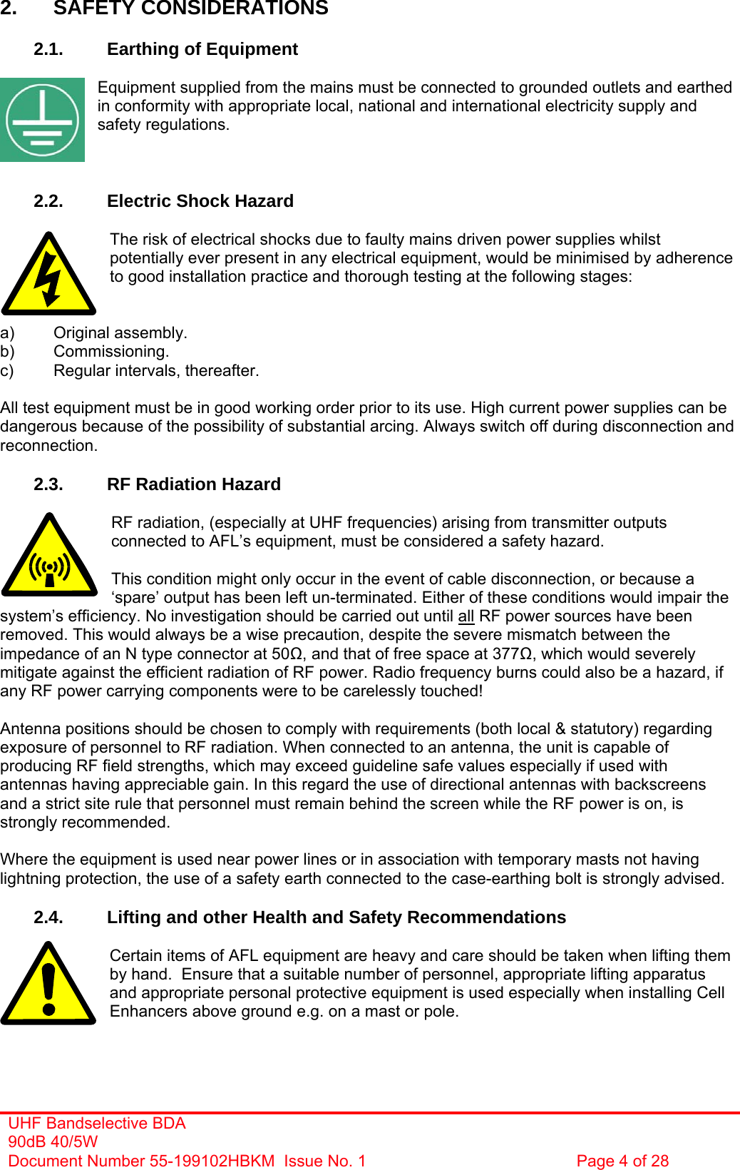  2. SAFETY CONSIDERATIONS  2.1.  Earthing of Equipment  Equipment supplied from the mains must be connected to grounded outlets and earthed in conformity with appropriate local, national and international electricity supply and safety regulations.    2.2.  Electric Shock Hazard  The risk of electrical shocks due to faulty mains driven power supplies whilst potentially ever present in any electrical equipment, would be minimised by adherence to good installation practice and thorough testing at the following stages:   a) Original assembly. b) Commissioning. c)  Regular intervals, thereafter.  All test equipment must be in good working order prior to its use. High current power supplies can be dangerous because of the possibility of substantial arcing. Always switch off during disconnection and reconnection.  2.3.  RF Radiation Hazard  RF radiation, (especially at UHF frequencies) arising from transmitter outputs connected to AFL’s equipment, must be considered a safety hazard. UHF Bandselective BDA 90dB 40/5W Document Number 55-199102HBKM  Issue No. 1  Page 4 of 28   This condition might only occur in the event of cable disconnection, or because a ‘spare’ output has been left un-terminated. Either of these conditions would impair the system’s efficiency. No investigation should be carried out until all RF power sources have been removed. This would always be a wise precaution, despite the severe mismatch between the impedance of an N type connector at 50, and that of free space at 377, which would severely mitigate against the efficient radiation of RF power. Radio frequency burns could also be a hazard, if any RF power carrying components were to be carelessly touched!  Antenna positions should be chosen to comply with requirements (both local &amp; statutory) regarding exposure of personnel to RF radiation. When connected to an antenna, the unit is capable of producing RF field strengths, which may exceed guideline safe values especially if used with antennas having appreciable gain. In this regard the use of directional antennas with backscreens and a strict site rule that personnel must remain behind the screen while the RF power is on, is strongly recommended.  Where the equipment is used near power lines or in association with temporary masts not having lightning protection, the use of a safety earth connected to the case-earthing bolt is strongly advised.  2.4.  Lifting and other Health and Safety Recommendations  Certain items of AFL equipment are heavy and care should be taken when lifting them by hand.  Ensure that a suitable number of personnel, appropriate lifting apparatus and appropriate personal protective equipment is used especially when installing Cell Enhancers above ground e.g. on a mast or pole.   