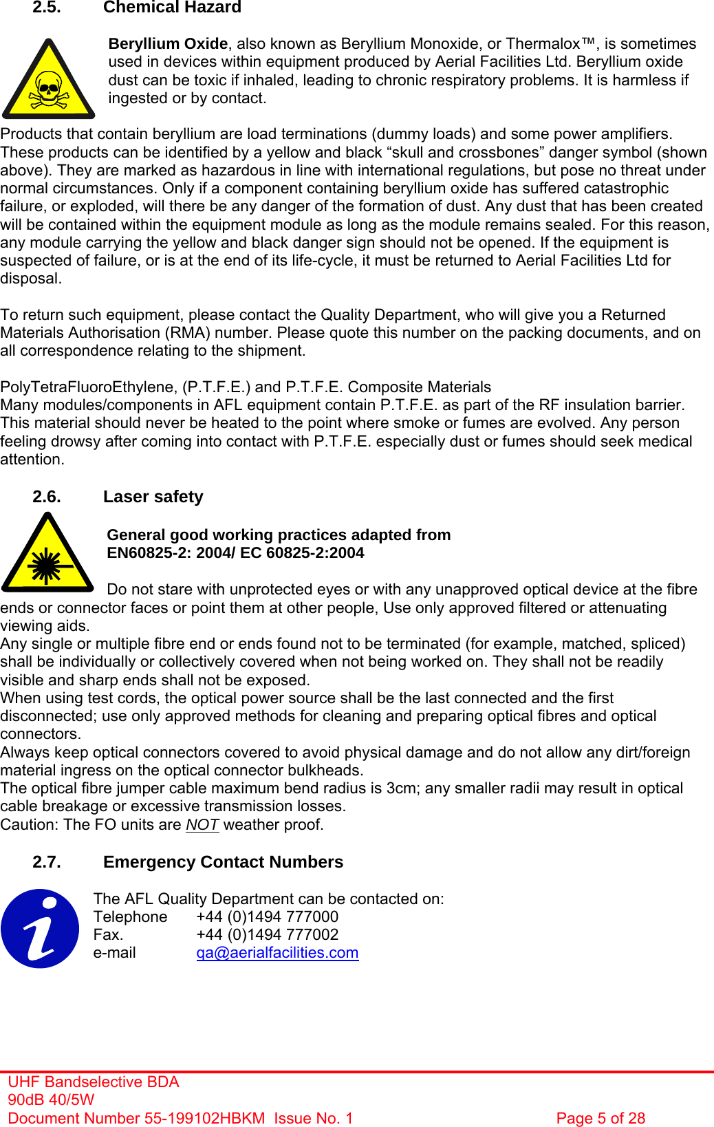  2.5. Chemical Hazard  Beryllium Oxide, also known as Beryllium Monoxide, or Thermalox™, is sometimes used in devices within equipment produced by Aerial Facilities Ltd. Beryllium oxide dust can be toxic if inhaled, leading to chronic respiratory problems. It is harmless if ingested or by contact.  Products that contain beryllium are load terminations (dummy loads) and some power amplifiers. These products can be identified by a yellow and black “skull and crossbones” danger symbol (shown above). They are marked as hazardous in line with international regulations, but pose no threat under normal circumstances. Only if a component containing beryllium oxide has suffered catastrophic failure, or exploded, will there be any danger of the formation of dust. Any dust that has been created will be contained within the equipment module as long as the module remains sealed. For this reason, any module carrying the yellow and black danger sign should not be opened. If the equipment is suspected of failure, or is at the end of its life-cycle, it must be returned to Aerial Facilities Ltd for disposal.  To return such equipment, please contact the Quality Department, who will give you a Returned Materials Authorisation (RMA) number. Please quote this number on the packing documents, and on all correspondence relating to the shipment.  PolyTetraFluoroEthylene, (P.T.F.E.) and P.T.F.E. Composite Materials Many modules/components in AFL equipment contain P.T.F.E. as part of the RF insulation barrier. This material should never be heated to the point where smoke or fumes are evolved. Any person feeling drowsy after coming into contact with P.T.F.E. especially dust or fumes should seek medical attention.  2.6. Laser safety  General good working practices adapted from EN60825-2: 2004/ EC 60825-2:2004  Do not stare with unprotected eyes or with any unapproved optical device at the fibre ends or connector faces or point them at other people, Use only approved filtered or attenuating viewing aids. Any single or multiple fibre end or ends found not to be terminated (for example, matched, spliced) shall be individually or collectively covered when not being worked on. They shall not be readily visible and sharp ends shall not be exposed. When using test cords, the optical power source shall be the last connected and the first disconnected; use only approved methods for cleaning and preparing optical fibres and optical connectors. Always keep optical connectors covered to avoid physical damage and do not allow any dirt/foreign material ingress on the optical connector bulkheads. The optical fibre jumper cable maximum bend radius is 3cm; any smaller radii may result in optical cable breakage or excessive transmission losses. Caution: The FO units are NOT weather proof.  2.7.  Emergency Contact Numbers  The AFL Quality Department can be contacted on:  Telephone   +44 (0)1494 777000 Fax.    +44 (0)1494 777002 e-mail   qa@aerialfacilities.com   UHF Bandselective BDA 90dB 40/5W Document Number 55-199102HBKM  Issue No. 1  Page 5 of 28  