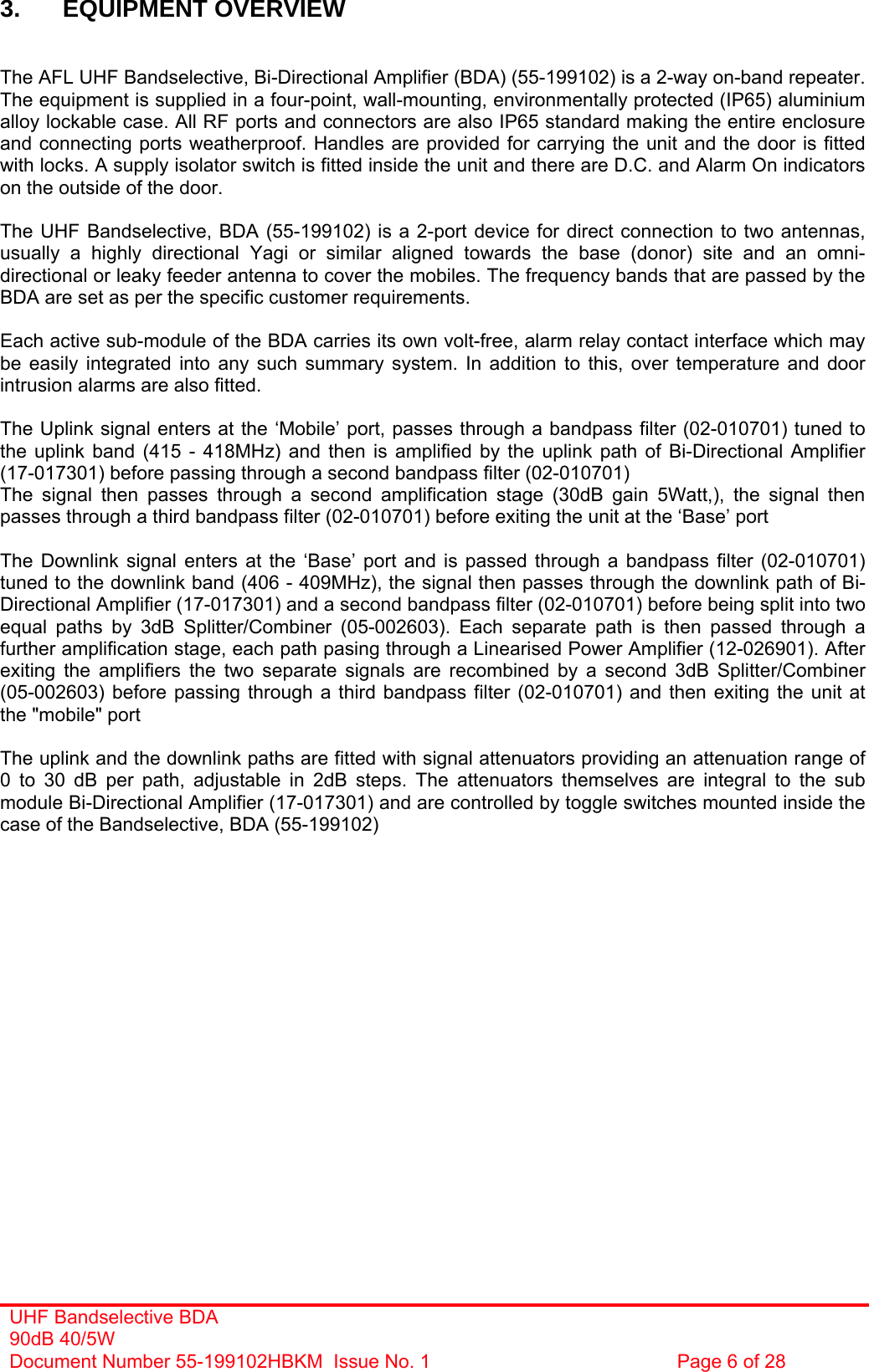 UHF Bandselective BDA 90dB 40/5W Document Number 55-199102HBKM  Issue No. 1  Page 6 of 28   3. EQUIPMENT OVERVIEW   The AFL UHF Bandselective, Bi-Directional Amplifier (BDA) (55-199102) is a 2-way on-band repeater. The equipment is supplied in a four-point, wall-mounting, environmentally protected (IP65) aluminium alloy lockable case. All RF ports and connectors are also IP65 standard making the entire enclosure and connecting ports weatherproof. Handles are provided for carrying the unit and the door is fitted with locks. A supply isolator switch is fitted inside the unit and there are D.C. and Alarm On indicators on the outside of the door.  The UHF Bandselective, BDA (55-199102) is a 2-port device for direct connection to two antennas, usually a highly directional Yagi or similar aligned towards the base (donor) site and an omni-directional or leaky feeder antenna to cover the mobiles. The frequency bands that are passed by the BDA are set as per the specific customer requirements.  Each active sub-module of the BDA carries its own volt-free, alarm relay contact interface which may be easily integrated into any such summary system. In addition to this, over temperature and door intrusion alarms are also fitted.  The Uplink signal enters at the ‘Mobile’ port, passes through a bandpass filter (02-010701) tuned to the uplink band (415 - 418MHz) and then is amplified by the uplink path of Bi-Directional Amplifier (17-017301) before passing through a second bandpass filter (02-010701) The signal then passes through a second amplification stage (30dB gain 5Watt,), the signal then passes through a third bandpass filter (02-010701) before exiting the unit at the ‘Base’ port   The Downlink signal enters at the ‘Base’ port and is passed through a bandpass filter (02-010701) tuned to the downlink band (406 - 409MHz), the signal then passes through the downlink path of Bi-Directional Amplifier (17-017301) and a second bandpass filter (02-010701) before being split into two equal paths by 3dB Splitter/Combiner (05-002603). Each separate path is then passed through a further amplification stage, each path pasing through a Linearised Power Amplifier (12-026901). After exiting the amplifiers the two separate signals are recombined by a second 3dB Splitter/Combiner (05-002603) before passing through a third bandpass filter (02-010701) and then exiting the unit at the &quot;mobile&quot; port  The uplink and the downlink paths are fitted with signal attenuators providing an attenuation range of 0 to 30 dB per path, adjustable in 2dB steps. The attenuators themselves are integral to the sub module Bi-Directional Amplifier (17-017301) and are controlled by toggle switches mounted inside the case of the Bandselective, BDA (55-199102)   