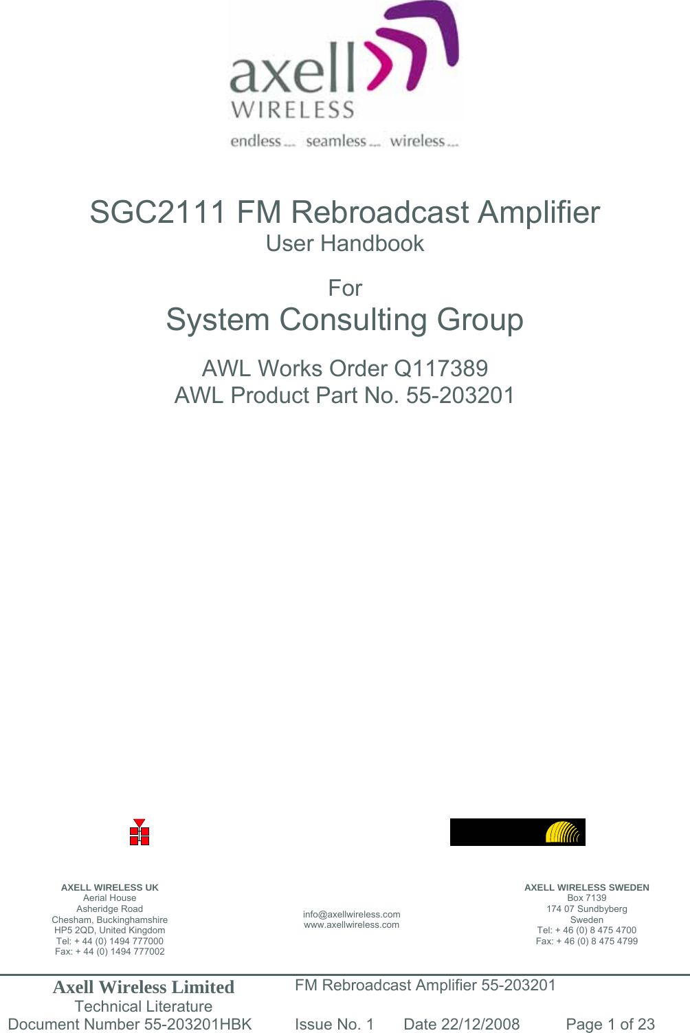 Axell Wireless Limited Technical Literature FM Rebroadcast Amplifier 55-203201 Document Number 55-203201HBK Issue No. 1  Date 22/12/2008  Page 1 of 23                    SGC2111 FM Rebroadcast Amplifier User Handbook  For System Consulting Group  AWL Works Order Q117389 AWL Product Part No. 55-203201                           AXELL WIRELESS UK Aerial House Asheridge Road Chesham, Buckinghamshire HP5 2QD, United Kingdom Tel: + 44 (0) 1494 777000 Fax: + 44 (0) 1494 777002 info@axellwireless.com www.axellwireless.com AXELL WIRELESS SWEDEN Box 7139 174 07 Sundbyberg Sweden Tel: + 46 (0) 8 475 4700 Fax: + 46 (0) 8 475 4799 