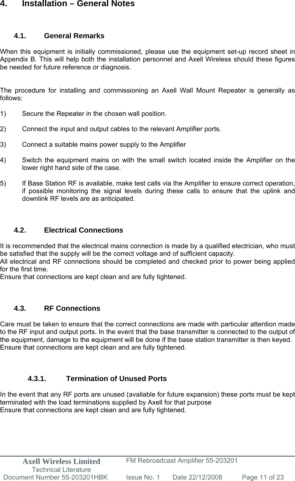 Axell Wireless Limited Technical Literature FM Rebroadcast Amplifier 55-203201 Document Number 55-203201HBK Issue No. 1  Date 22/12/2008  Page 11 of 23   4.  Installation – General Notes    4.1. General Remarks  When this equipment is initially commissioned, please use the equipment set-up record sheet in Appendix B. This will help both the installation personnel and Axell Wireless should these figures be needed for future reference or diagnosis.   The procedure for installing and commissioning an Axell Wall Mount Repeater is generally as follows:  1)  Secure the Repeater in the chosen wall position.  2)  Connect the input and output cables to the relevant Amplifier ports.  3)  Connect a suitable mains power supply to the Amplifier  4)  Switch the equipment mains on with the small switch located inside the Amplifier on the   lower right hand side of the case.  5)  If Base Station RF is available, make test calls via the Amplifier to ensure correct operation,   if possible monitoring the signal levels during these calls to ensure that the uplink and   downlink RF levels are as anticipated.    4.2. Electrical Connections  It is recommended that the electrical mains connection is made by a qualified electrician, who must be satisfied that the supply will be the correct voltage and of sufficient capacity. All electrical and RF connections should be completed and checked prior to power being applied for the first time. Ensure that connections are kept clean and are fully tightened.    4.3. RF Connections  Care must be taken to ensure that the correct connections are made with particular attention made to the RF input and output ports. In the event that the base transmitter is connected to the output of the equipment, damage to the equipment will be done if the base station transmitter is then keyed. Ensure that connections are kept clean and are fully tightened.    4.3.1.  Termination of Unused Ports  In the event that any RF ports are unused (available for future expansion) these ports must be kept terminated with the load terminations supplied by Axell for that purpose Ensure that connections are kept clean and are fully tightened.   