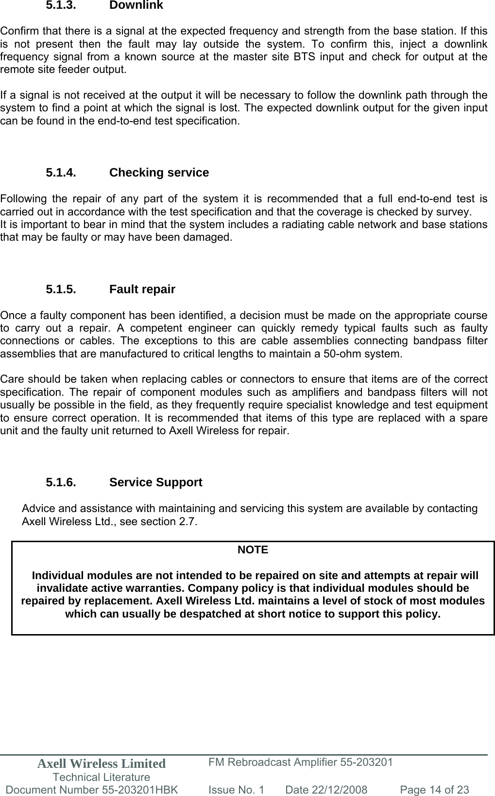 Axell Wireless Limited Technical Literature FM Rebroadcast Amplifier 55-203201 Document Number 55-203201HBK Issue No. 1  Date 22/12/2008  Page 14 of 23   5.1.3. Downlink  Confirm that there is a signal at the expected frequency and strength from the base station. If this is not present then the fault may lay outside the system. To confirm this, inject a downlink frequency signal from a known source at the master site BTS input and check for output at the remote site feeder output.  If a signal is not received at the output it will be necessary to follow the downlink path through the system to find a point at which the signal is lost. The expected downlink output for the given input can be found in the end-to-end test specification.    5.1.4. Checking service  Following the repair of any part of the system it is recommended that a full end-to-end test is carried out in accordance with the test specification and that the coverage is checked by survey. It is important to bear in mind that the system includes a radiating cable network and base stations that may be faulty or may have been damaged.    5.1.5. Fault repair  Once a faulty component has been identified, a decision must be made on the appropriate course to carry out a repair. A competent engineer can quickly remedy typical faults such as faulty connections or cables. The exceptions to this are cable assemblies connecting bandpass filter assemblies that are manufactured to critical lengths to maintain a 50-ohm system.   Care should be taken when replacing cables or connectors to ensure that items are of the correct specification. The repair of component modules such as amplifiers and bandpass filters will not usually be possible in the field, as they frequently require specialist knowledge and test equipment to ensure correct operation. It is recommended that items of this type are replaced with a spare unit and the faulty unit returned to Axell Wireless for repair.    5.1.6. Service Support  Advice and assistance with maintaining and servicing this system are available by contacting Axell Wireless Ltd., see section 2.7.  NOTE  Individual modules are not intended to be repaired on site and attempts at repair will invalidate active warranties. Company policy is that individual modules should be repaired by replacement. Axell Wireless Ltd. maintains a level of stock of most modules which can usually be despatched at short notice to support this policy.   