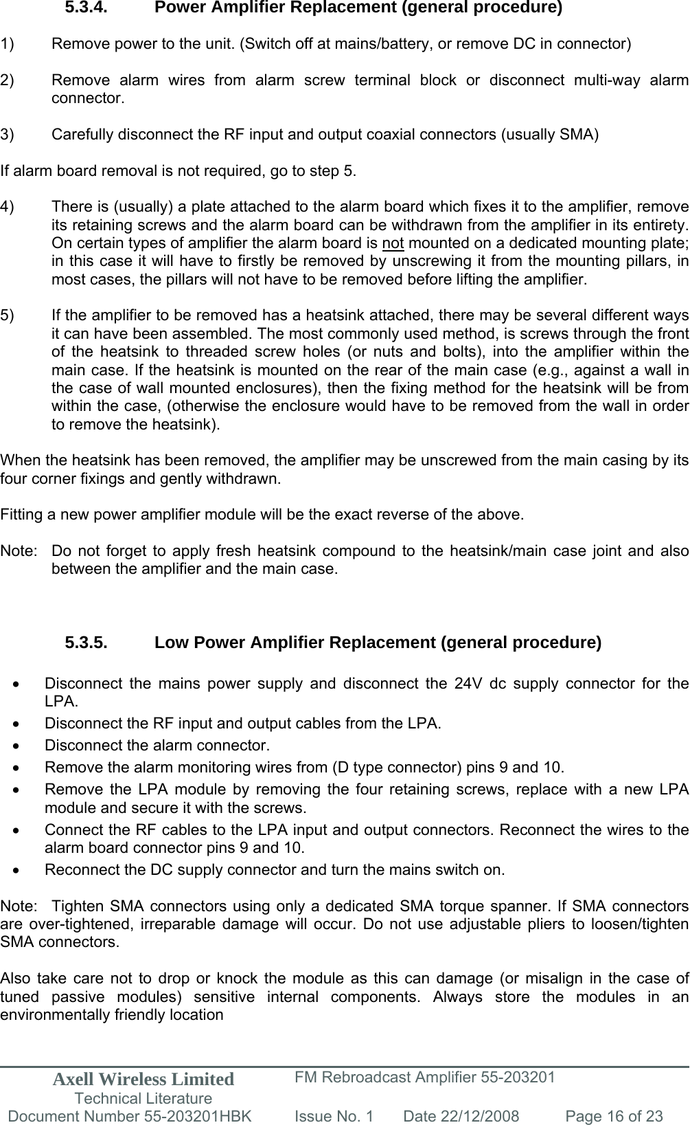 Axell Wireless Limited Technical Literature FM Rebroadcast Amplifier 55-203201 Document Number 55-203201HBK Issue No. 1  Date 22/12/2008  Page 16 of 23   5.3.4.  Power Amplifier Replacement (general procedure)  1)  Remove power to the unit. (Switch off at mains/battery, or remove DC in connector)  2)  Remove alarm wires from alarm screw terminal block or disconnect multi-way alarm connector.  3)  Carefully disconnect the RF input and output coaxial connectors (usually SMA)  If alarm board removal is not required, go to step 5.  4)  There is (usually) a plate attached to the alarm board which fixes it to the amplifier, remove its retaining screws and the alarm board can be withdrawn from the amplifier in its entirety. On certain types of amplifier the alarm board is not mounted on a dedicated mounting plate; in this case it will have to firstly be removed by unscrewing it from the mounting pillars, in most cases, the pillars will not have to be removed before lifting the amplifier.  5)  If the amplifier to be removed has a heatsink attached, there may be several different ways it can have been assembled. The most commonly used method, is screws through the front of the heatsink to threaded screw holes (or nuts and bolts), into the amplifier within the main case. If the heatsink is mounted on the rear of the main case (e.g., against a wall in the case of wall mounted enclosures), then the fixing method for the heatsink will be from within the case, (otherwise the enclosure would have to be removed from the wall in order to remove the heatsink).  When the heatsink has been removed, the amplifier may be unscrewed from the main casing by its four corner fixings and gently withdrawn.  Fitting a new power amplifier module will be the exact reverse of the above.  Note:  Do not forget to apply fresh heatsink compound to the heatsink/main case joint and also   between the amplifier and the main case.    5.3.5.  Low Power Amplifier Replacement (general procedure)  •  Disconnect the mains power supply and disconnect the 24V dc supply connector for the LPA. •  Disconnect the RF input and output cables from the LPA. •  Disconnect the alarm connector. •  Remove the alarm monitoring wires from (D type connector) pins 9 and 10. •  Remove the LPA module by removing the four retaining screws, replace with a new LPA module and secure it with the screws. •  Connect the RF cables to the LPA input and output connectors. Reconnect the wires to the alarm board connector pins 9 and 10. •  Reconnect the DC supply connector and turn the mains switch on.  Note:  Tighten SMA connectors using only a dedicated SMA torque spanner. If SMA connectors are over-tightened, irreparable damage will occur. Do not use adjustable pliers to loosen/tighten SMA connectors.  Also take care not to drop or knock the module as this can damage (or misalign in the case of tuned passive modules) sensitive internal components. Always store the modules in an environmentally friendly location 