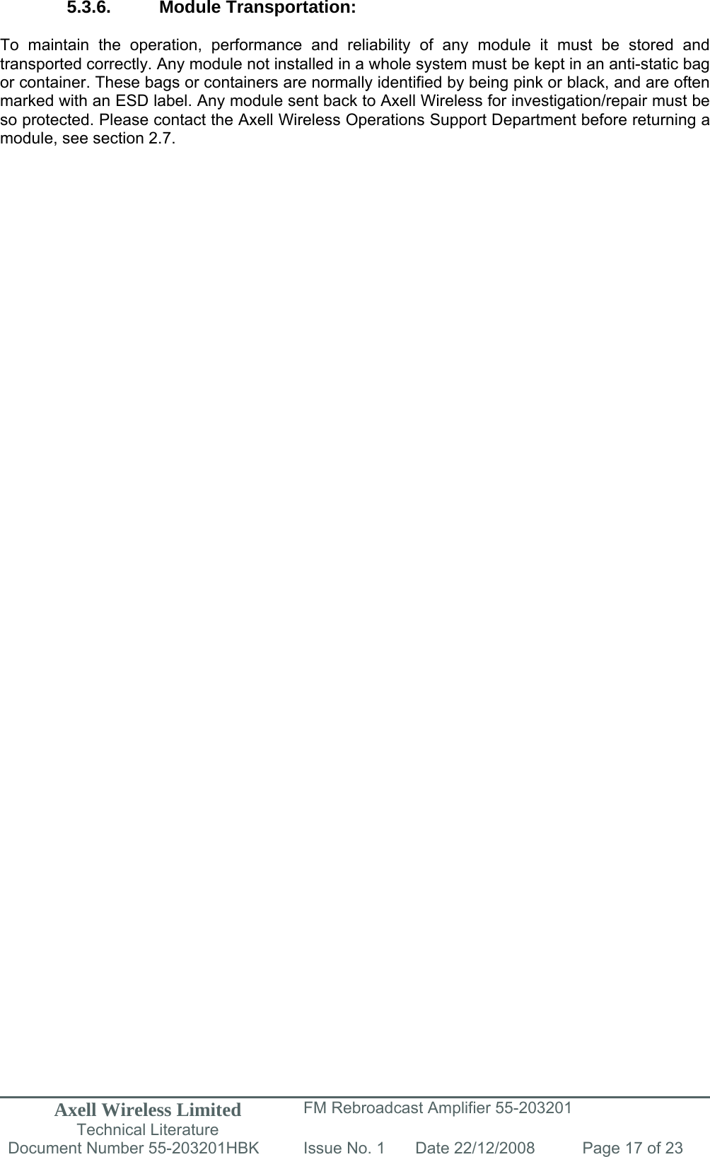 Axell Wireless Limited Technical Literature FM Rebroadcast Amplifier 55-203201 Document Number 55-203201HBK Issue No. 1  Date 22/12/2008  Page 17 of 23   5.3.6. Module Transportation:  To maintain the operation, performance and reliability of any module it must be stored and transported correctly. Any module not installed in a whole system must be kept in an anti-static bag or container. These bags or containers are normally identified by being pink or black, and are often marked with an ESD label. Any module sent back to Axell Wireless for investigation/repair must be so protected. Please contact the Axell Wireless Operations Support Department before returning a module, see section 2.7.         