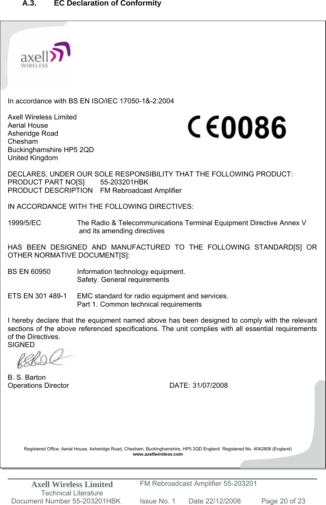 Axell Wireless Limited Technical Literature FM Rebroadcast Amplifier 55-203201 Document Number 55-203201HBK Issue No. 1  Date 22/12/2008  Page 20 of 23   A.3.  EC Declaration of Conformity            In accordance with BS EN ISO/IEC 17050-1&amp;-2:2004  Axell Wireless Limited Aerial House Asheridge Road Chesham Buckinghamshire HP5 2QD United Kingdom  DECLARES, UNDER OUR SOLE RESPONSIBILITY THAT THE FOLLOWING PRODUCT: PRODUCT PART NO[S]  55-203201HBK PRODUCT DESCRIPTION  FM Rebroadcast Amplifier  IN ACCORDANCE WITH THE FOLLOWING DIRECTIVES:  1999/5/EC    The Radio &amp; Telecommunications Terminal Equipment Directive Annex V        and its amending directives  HAS BEEN DESIGNED AND MANUFACTURED TO THE FOLLOWING STANDARD[S] OR OTHER NORMATIVE DOCUMENT[S]:  BS EN 60950    Information technology equipment.     Safety. General requirements   ETS EN 301 489-1  EMC standard for radio equipment and services.        Part 1.  Common technical requirements  I hereby declare that the equipment named above has been designed to comply with the relevant sections of the above referenced specifications. The unit complies with all essential requirements of the Directives. SIGNED    B. S. Barton Operations Director     DATE: 31/07/2008        Registered Office: Aerial House, Asheridge Road, Chesham, Buckinghamshire, HP5 2QD England  Registered No. 4042808 (England) www.axellwireless.com   