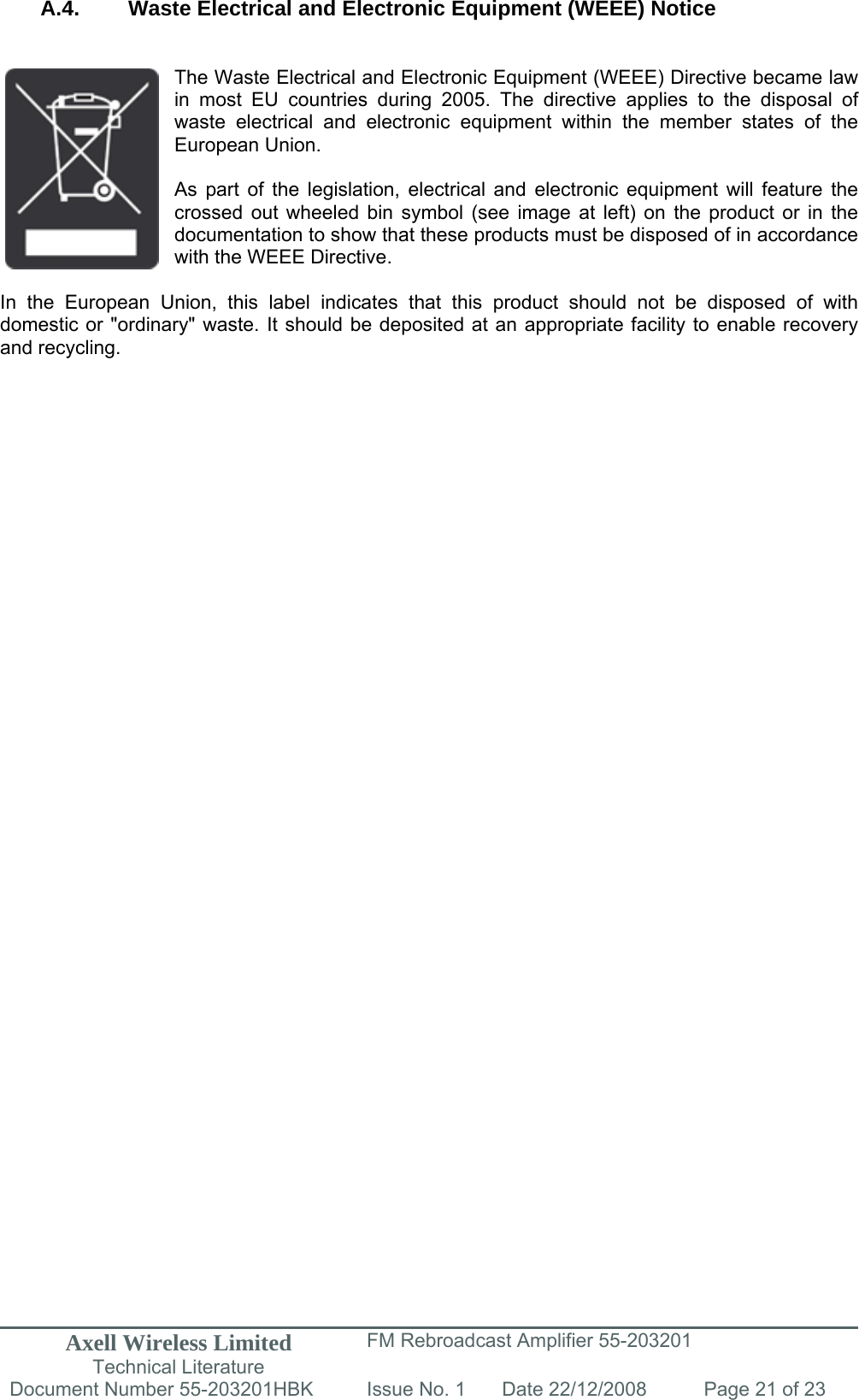 Axell Wireless Limited Technical Literature FM Rebroadcast Amplifier 55-203201 Document Number 55-203201HBK Issue No. 1  Date 22/12/2008  Page 21 of 23   A.4. Waste Electrical and Electronic Equipment (WEEE) Notice   The Waste Electrical and Electronic Equipment (WEEE) Directive became law in most EU countries during 2005. The directive applies to the disposal of waste electrical and electronic equipment within the member states of the European Union.   As part of the legislation, electrical and electronic equipment will feature the crossed out wheeled bin symbol (see image at left) on the product or in the documentation to show that these products must be disposed of in accordance with the WEEE Directive.   In the European Union, this label indicates that this product should not be disposed of with domestic or &quot;ordinary&quot; waste. It should be deposited at an appropriate facility to enable recovery and recycling.   