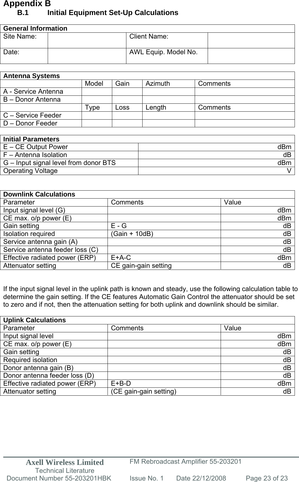 Axell Wireless Limited Technical Literature FM Rebroadcast Amplifier 55-203201 Document Number 55-203201HBK Issue No. 1  Date 22/12/2008  Page 23 of 23   Appendix B B.1   Initial Equipment Set-Up Calculations  General Information Site Name:    Client Name:   Date:   AWL Equip. Model No.    Antenna Systems  Model Gain Azimuth Comments A - Service Antenna         B – Donor Antenna          Type Loss Length Comments C – Service Feeder         D – Donor Feeder          Initial Parameters E – CE Output Power  dBmF – Antenna Isolation  dBG – Input signal level from donor BTS  dBmOperating Voltage  V  Downlink Calculations Parameter Comments  Value Input signal level (G)    dBmCE max. o/p power (E)    dBmGain setting  E - G  dBIsolation required  (Gain + 10dB)  dBService antenna gain (A)    dBService antenna feeder loss (C)    dBEffective radiated power (ERP)  E+A-C  dBmAttenuator setting  CE gain-gain setting  dB  If the input signal level in the uplink path is known and steady, use the following calculation table to determine the gain setting. If the CE features Automatic Gain Control the attenuator should be set to zero and if not, then the attenuation setting for both uplink and downlink should be similar.  Uplink Calculations Parameter Comments  Value Input signal level    dBmCE max. o/p power (E)    dBmGain setting    dBRequired isolation    dBDonor antenna gain (B)    dBDonor antenna feeder loss (D)    dBEffective radiated power (ERP)  E+B-D  dBmAttenuator setting  (CE gain-gain setting)  dB       