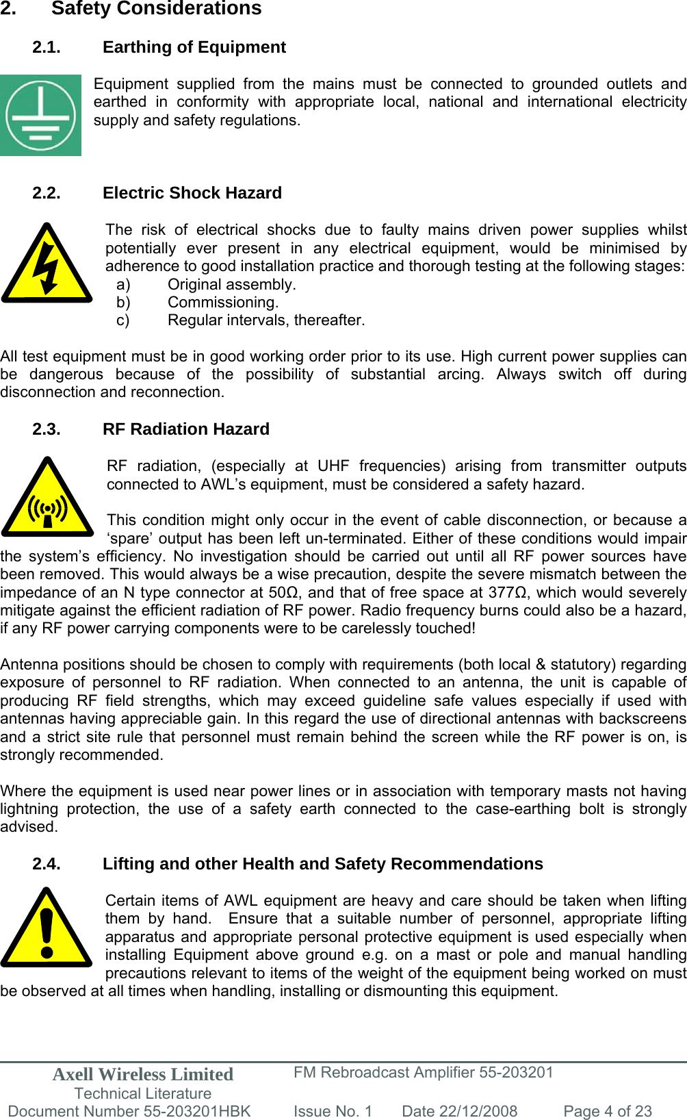 Axell Wireless Limited Technical Literature FM Rebroadcast Amplifier 55-203201 Document Number 55-203201HBK Issue No. 1  Date 22/12/2008  Page 4 of 23   2. Safety Considerations  2.1.  Earthing of Equipment  Equipment supplied from the mains must be connected to grounded outlets and earthed in conformity with appropriate local, national and international electricity supply and safety regulations.    2.2.  Electric Shock Hazard  The risk of electrical shocks due to faulty mains driven power supplies whilst potentially ever present in any electrical equipment, would be minimised by adherence to good installation practice and thorough testing at the following stages:     All test equipment must be in good working order prior to its use. High current power supplies can be dangerous because of the possibility of substantial arcing. Always switch off during disconnection and reconnection.  2.3.  RF Radiation Hazard  RF radiation, (especially at UHF frequencies) arising from transmitter outputs connected to AWL’s equipment, must be considered a safety hazard.  This condition might only occur in the event of cable disconnection, or because a ‘spare’ output has been left un-terminated. Either of these conditions would impair the system’s efficiency. No investigation should be carried out until all RF power sources have been removed. This would always be a wise precaution, despite the severe mismatch between the impedance of an N type connector at 50, and that of free space at 377, which would severely mitigate against the efficient radiation of RF power. Radio frequency burns could also be a hazard, if any RF power carrying components were to be carelessly touched!  Antenna positions should be chosen to comply with requirements (both local &amp; statutory) regarding exposure of personnel to RF radiation. When connected to an antenna, the unit is capable of producing RF field strengths, which may exceed guideline safe values especially if used with antennas having appreciable gain. In this regard the use of directional antennas with backscreens and a strict site rule that personnel must remain behind the screen while the RF power is on, is strongly recommended.  Where the equipment is used near power lines or in association with temporary masts not having lightning protection, the use of a safety earth connected to the case-earthing bolt is strongly advised.  2.4.  Lifting and other Health and Safety Recommendations  Certain items of AWL equipment are heavy and care should be taken when lifting them by hand.  Ensure that a suitable number of personnel, appropriate lifting apparatus and appropriate personal protective equipment is used especially when installing Equipment above ground e.g. on a mast or pole and manual handling precautions relevant to items of the weight of the equipment being worked on must be observed at all times when handling, installing or dismounting this equipment.   a) Original assembly. b) Commissioning. c)  Regular intervals, thereafter. 