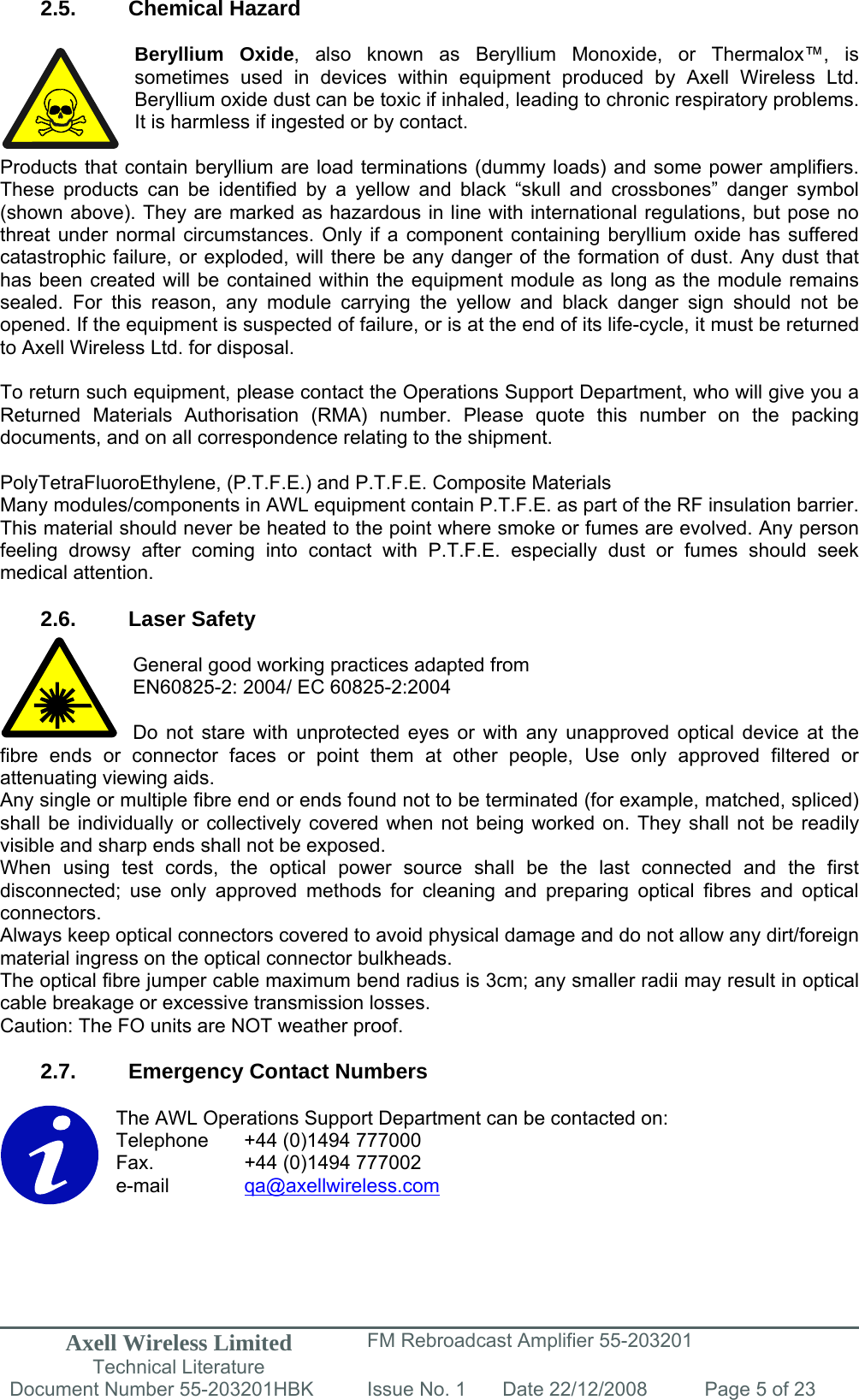 Axell Wireless Limited Technical Literature FM Rebroadcast Amplifier 55-203201 Document Number 55-203201HBK Issue No. 1  Date 22/12/2008  Page 5 of 23   2.5. Chemical Hazard  Beryllium Oxide, also known as Beryllium Monoxide, or Thermalox™, is sometimes used in devices within equipment produced by Axell Wireless Ltd. Beryllium oxide dust can be toxic if inhaled, leading to chronic respiratory problems. It is harmless if ingested or by contact.  Products that contain beryllium are load terminations (dummy loads) and some power amplifiers. These products can be identified by a yellow and black “skull and crossbones” danger symbol (shown above). They are marked as hazardous in line with international regulations, but pose no threat under normal circumstances. Only if a component containing beryllium oxide has suffered catastrophic failure, or exploded, will there be any danger of the formation of dust. Any dust that has been created will be contained within the equipment module as long as the module remains sealed. For this reason, any module carrying the yellow and black danger sign should not be opened. If the equipment is suspected of failure, or is at the end of its life-cycle, it must be returned to Axell Wireless Ltd. for disposal.  To return such equipment, please contact the Operations Support Department, who will give you a Returned Materials Authorisation (RMA) number. Please quote this number on the packing documents, and on all correspondence relating to the shipment.  PolyTetraFluoroEthylene, (P.T.F.E.) and P.T.F.E. Composite Materials Many modules/components in AWL equipment contain P.T.F.E. as part of the RF insulation barrier. This material should never be heated to the point where smoke or fumes are evolved. Any person feeling drowsy after coming into contact with P.T.F.E. especially dust or fumes should seek medical attention.  2.6. Laser Safety  General good working practices adapted from EN60825-2: 2004/ EC 60825-2:2004  Do not stare with unprotected eyes or with any unapproved optical device at the fibre ends or connector faces or point them at other people, Use only approved filtered or attenuating viewing aids. Any single or multiple fibre end or ends found not to be terminated (for example, matched, spliced) shall be individually or collectively covered when not being worked on. They shall not be readily visible and sharp ends shall not be exposed. When using test cords, the optical power source shall be the last connected and the first disconnected; use only approved methods for cleaning and preparing optical fibres and optical connectors. Always keep optical connectors covered to avoid physical damage and do not allow any dirt/foreign material ingress on the optical connector bulkheads. The optical fibre jumper cable maximum bend radius is 3cm; any smaller radii may result in optical cable breakage or excessive transmission losses. Caution: The FO units are NOT weather proof.  2.7.  Emergency Contact Numbers  The AWL Operations Support Department can be contacted on: Telephone   +44 (0)1494 777000 Fax.    +44 (0)1494 777002 e-mail   qa@axellwireless.com    