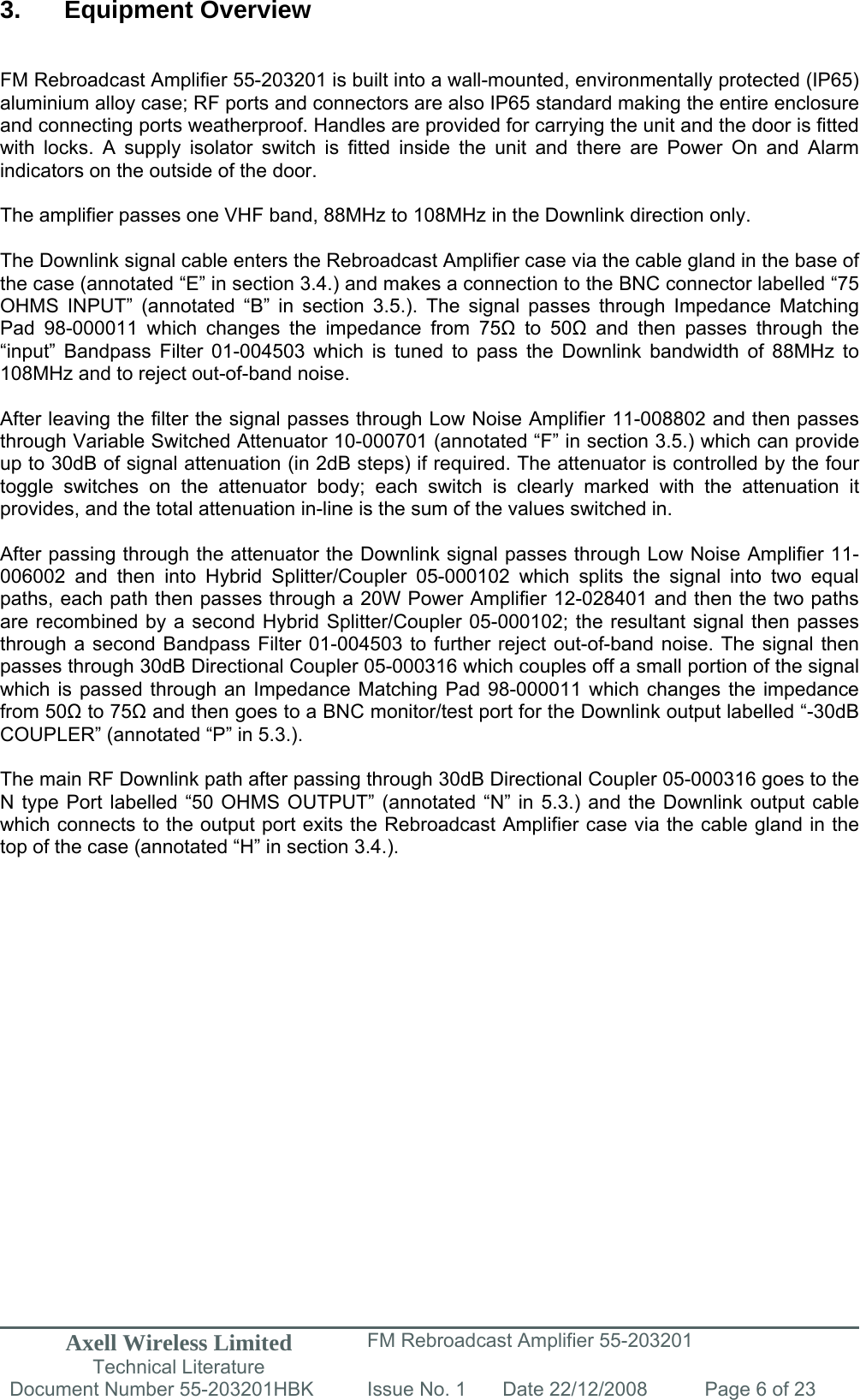 Axell Wireless Limited Technical Literature FM Rebroadcast Amplifier 55-203201 Document Number 55-203201HBK Issue No. 1  Date 22/12/2008  Page 6 of 23   3. Equipment Overview   FM Rebroadcast Amplifier 55-203201 is built into a wall-mounted, environmentally protected (IP65) aluminium alloy case; RF ports and connectors are also IP65 standard making the entire enclosure and connecting ports weatherproof. Handles are provided for carrying the unit and the door is fitted with locks. A supply isolator switch is fitted inside the unit and there are Power On and Alarm indicators on the outside of the door.   The amplifier passes one VHF band, 88MHz to 108MHz in the Downlink direction only.  The Downlink signal cable enters the Rebroadcast Amplifier case via the cable gland in the base of the case (annotated “E” in section 3.4.) and makes a connection to the BNC connector labelled “75 OHMS INPUT” (annotated “B” in section 3.5.). The signal passes through Impedance Matching Pad 98-000011 which changes the impedance from 75 to 50 and then passes through the “input” Bandpass Filter 01-004503 which is tuned to pass the Downlink bandwidth of 88MHz to 108MHz and to reject out-of-band noise.   After leaving the filter the signal passes through Low Noise Amplifier 11-008802 and then passes through Variable Switched Attenuator 10-000701 (annotated “F” in section 3.5.) which can provide up to 30dB of signal attenuation (in 2dB steps) if required. The attenuator is controlled by the four toggle switches on the attenuator body; each switch is clearly marked with the attenuation it provides, and the total attenuation in-line is the sum of the values switched in.   After passing through the attenuator the Downlink signal passes through Low Noise Amplifier 11-006002 and then into Hybrid Splitter/Coupler 05-000102 which splits the signal into two equal paths, each path then passes through a 20W Power Amplifier 12-028401 and then the two paths are recombined by a second Hybrid Splitter/Coupler 05-000102; the resultant signal then passes through a second Bandpass Filter 01-004503 to further reject out-of-band noise. The signal then passes through 30dB Directional Coupler 05-000316 which couples off a small portion of the signal which is passed through an Impedance Matching Pad 98-000011 which changes the impedance from 50 to 75 and then goes to a BNC monitor/test port for the Downlink output labelled “-30dB COUPLER” (annotated “P” in 5.3.).  The main RF Downlink path after passing through 30dB Directional Coupler 05-000316 goes to the N type Port labelled “50 OHMS OUTPUT” (annotated “N” in 5.3.) and the Downlink output cable which connects to the output port exits the Rebroadcast Amplifier case via the cable gland in the top of the case (annotated “H” in section 3.4.).              