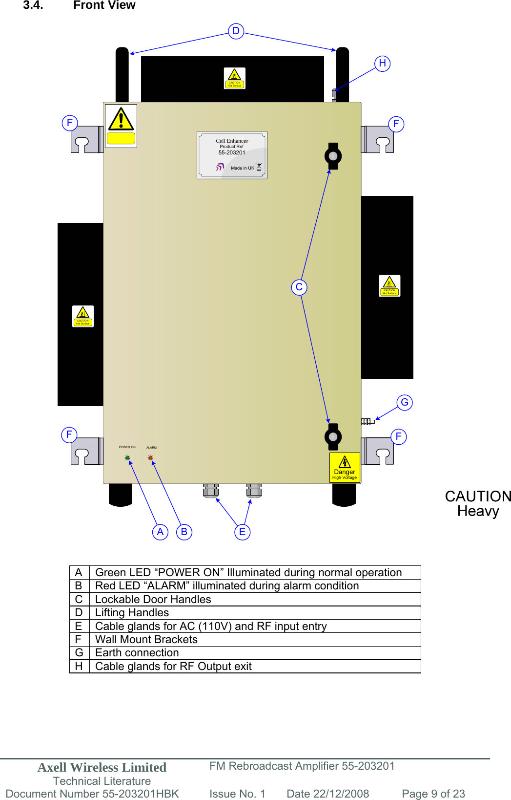 Axell Wireless Limited Technical Literature FM Rebroadcast Amplifier 55-203201 Document Number 55-203201HBK Issue No. 1  Date 22/12/2008  Page 9 of 23  ALARMPOWER ONCAUTIONHot SurfaceDangerHigh VoltageCell EnhancerProduct Ref55-203201Made in UKCAUTIONHot SurfaceCAUTIONHot SurfaceA BCDEFFFFGH 3.4. Front View                                            A  Green LED “POWER ON” Illuminated during normal operation B  Red LED “ALARM” illuminated during alarm condition C  Lockable Door Handles D Lifting Handles E  Cable glands for AC (110V) and RF input entry  F  Wall Mount Brackets G Earth connection H  Cable glands for RF Output exit      