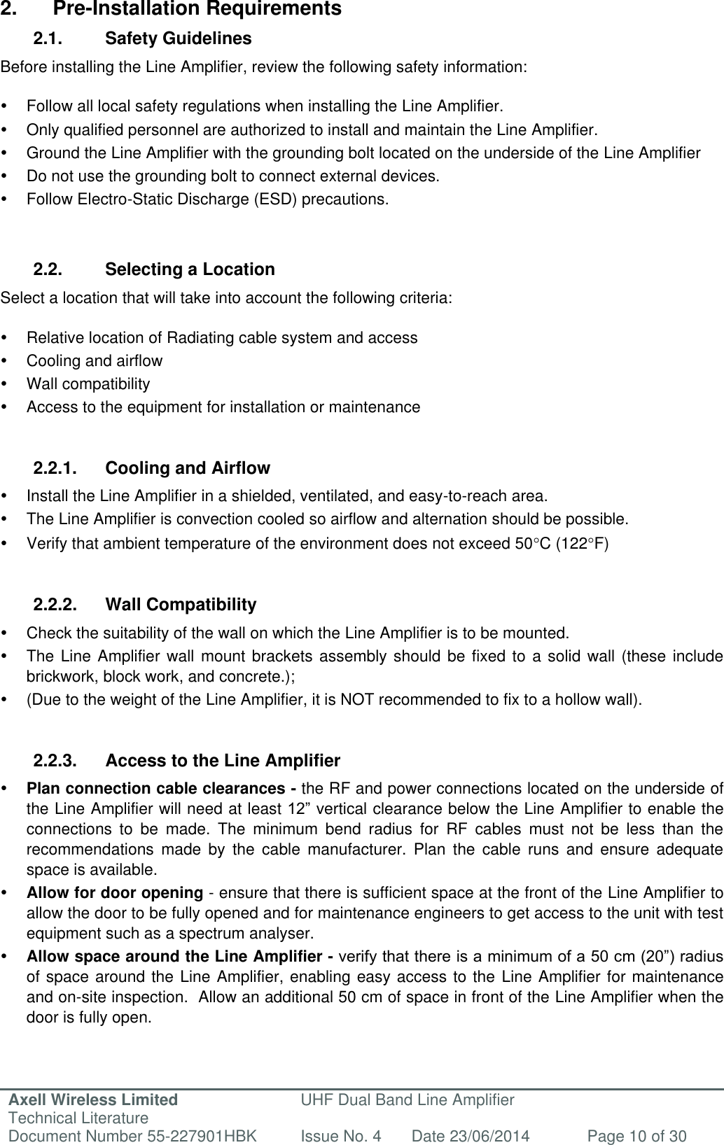 Axell Wireless Limited Technical Literature UHF Dual Band Line Amplifier Document Number 55-227901HBK Issue No. 4 Date 23/06/2014 Page 10 of 30   2.  Pre-Installation Requirements 2.1.  Safety Guidelines Before installing the Line Amplifier, review the following safety information:     Follow all local safety regulations when installing the Line Amplifier.   Only qualified personnel are authorized to install and maintain the Line Amplifier.   Ground the Line Amplifier with the grounding bolt located on the underside of the Line Amplifier    Do not use the grounding bolt to connect external devices.   Follow Electro-Static Discharge (ESD) precautions.   2.2.  Selecting a Location Select a location that will take into account the following criteria:    Relative location of Radiating cable system and access   Cooling and airflow   Wall compatibility   Access to the equipment for installation or maintenance   2.2.1.  Cooling and Airflow   Install the Line Amplifier in a shielded, ventilated, and easy-to-reach area.  The Line Amplifier is convection cooled so airflow and alternation should be possible.   Verify that ambient temperature of the environment does not exceed 50C (122F)   2.2.2.  Wall Compatibility   Check the suitability of the wall on which the Line Amplifier is to be mounted.   The Line Amplifier wall mount brackets assembly should be fixed to a solid wall (these include brickwork, block work, and concrete.);    (Due to the weight of the Line Amplifier, it is NOT recommended to fix to a hollow wall).   2.2.3.  Access to the Line Amplifier  Plan connection cable clearances - the RF and power connections located on the underside of the Line Amplifier will need at least 12” vertical clearance below the Line Amplifier to enable the connections  to  be  made.  The  minimum  bend  radius  for  RF  cables  must  not  be  less  than  the recommendations  made  by  the  cable  manufacturer.  Plan  the  cable  runs  and  ensure  adequate space is available.  Allow for door opening - ensure that there is sufficient space at the front of the Line Amplifier to allow the door to be fully opened and for maintenance engineers to get access to the unit with test equipment such as a spectrum analyser.   Allow space around the Line Amplifier - verify that there is a minimum of a 50 cm (20”) radius of space around the Line Amplifier, enabling easy access to the Line Amplifier for maintenance and on-site inspection.  Allow an additional 50 cm of space in front of the Line Amplifier when the door is fully open.   