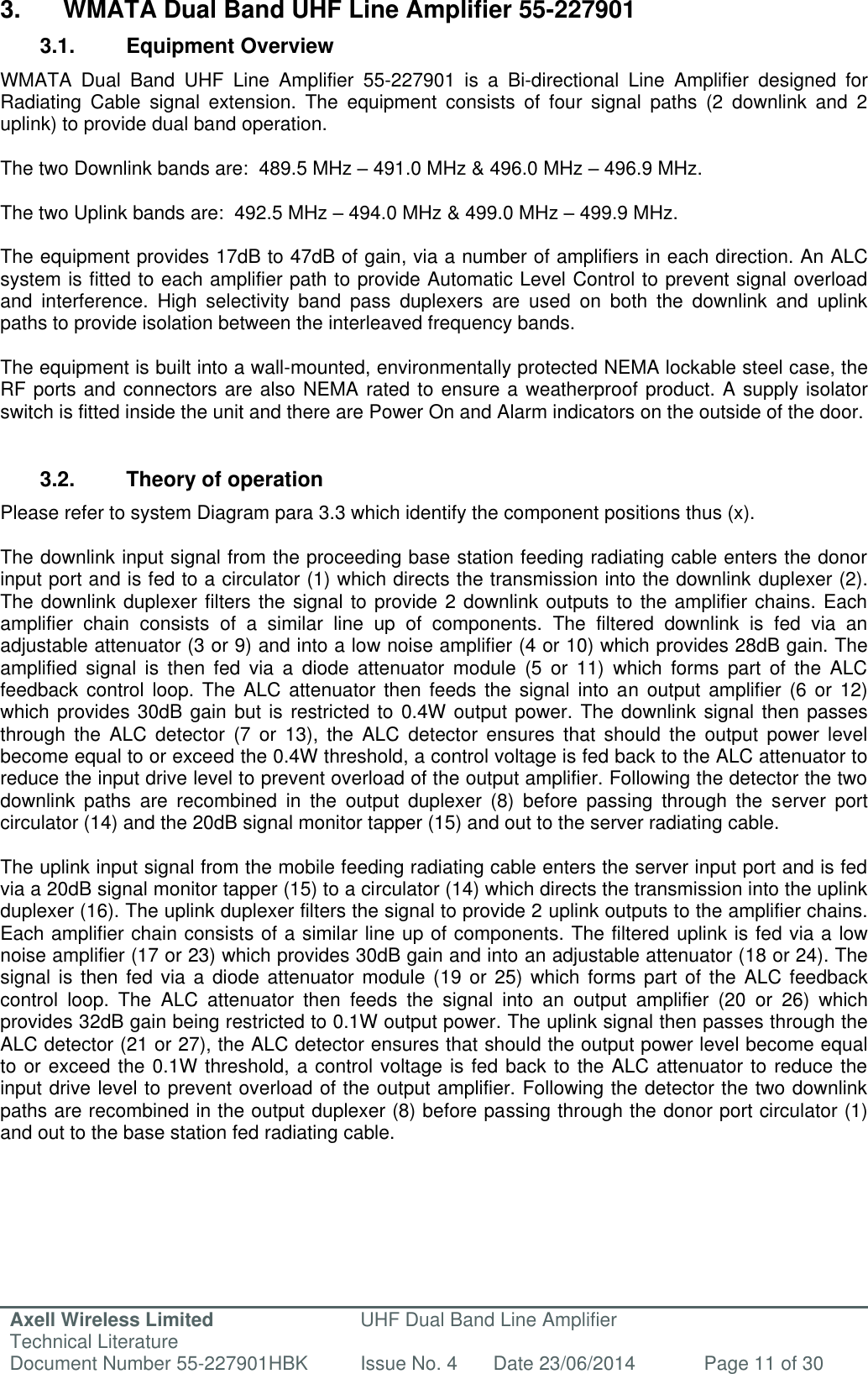 Axell Wireless Limited Technical Literature UHF Dual Band Line Amplifier Document Number 55-227901HBK Issue No. 4 Date 23/06/2014 Page 11 of 30   3.  WMATA Dual Band UHF Line Amplifier 55-227901 3.1.  Equipment Overview WMATA  Dual  Band  UHF  Line  Amplifier  55-227901  is  a  Bi-directional  Line  Amplifier  designed  for Radiating  Cable  signal  extension.  The  equipment  consists  of  four  signal  paths  (2  downlink  and  2 uplink) to provide dual band operation.   The two Downlink bands are:  489.5 MHz – 491.0 MHz &amp; 496.0 MHz – 496.9 MHz.   The two Uplink bands are:  492.5 MHz – 494.0 MHz &amp; 499.0 MHz – 499.9 MHz.  The equipment provides 17dB to 47dB of gain, via a number of amplifiers in each direction. An ALC system is fitted to each amplifier path to provide Automatic Level Control to prevent signal overload and  interference.  High  selectivity  band  pass  duplexers  are  used  on  both  the  downlink  and  uplink paths to provide isolation between the interleaved frequency bands.  The equipment is built into a wall-mounted, environmentally protected NEMA lockable steel case, the RF ports and connectors are also NEMA rated to ensure a weatherproof product. A supply isolator switch is fitted inside the unit and there are Power On and Alarm indicators on the outside of the door.   3.2.  Theory of operation Please refer to system Diagram para 3.3 which identify the component positions thus (x).  The downlink input signal from the proceeding base station feeding radiating cable enters the donor input port and is fed to a circulator (1) which directs the transmission into the downlink duplexer (2). The downlink duplexer filters the signal to provide 2 downlink outputs to the amplifier chains. Each amplifier  chain  consists  of  a  similar  line  up  of  components.  The  filtered  downlink  is  fed  via  an adjustable attenuator (3 or 9) and into a low noise amplifier (4 or 10) which provides 28dB gain. The amplified  signal  is  then  fed  via  a  diode  attenuator  module  (5  or  11)  which  forms  part  of  the  ALC feedback  control loop.  The ALC  attenuator  then  feeds the  signal  into an  output  amplifier (6  or 12) which provides 30dB gain  but is restricted to 0.4W output power. The downlink signal then passes through  the  ALC  detector  (7  or  13),  the  ALC  detector  ensures  that  should  the  output  power  level become equal to or exceed the 0.4W threshold, a control voltage is fed back to the ALC attenuator to reduce the input drive level to prevent overload of the output amplifier. Following the detector the two downlink  paths  are  recombined  in  the  output  duplexer  (8)  before  passing  through  the  server  port circulator (14) and the 20dB signal monitor tapper (15) and out to the server radiating cable.  The uplink input signal from the mobile feeding radiating cable enters the server input port and is fed via a 20dB signal monitor tapper (15) to a circulator (14) which directs the transmission into the uplink duplexer (16). The uplink duplexer filters the signal to provide 2 uplink outputs to the amplifier chains. Each amplifier chain consists of a similar line up of components. The filtered uplink is fed via a low noise amplifier (17 or 23) which provides 30dB gain and into an adjustable attenuator (18 or 24). The signal is  then fed  via a  diode attenuator  module (19 or  25) which  forms part  of the  ALC feedback control  loop.  The  ALC  attenuator  then  feeds  the  signal  into  an  output  amplifier  (20  or  26)  which provides 32dB gain being restricted to 0.1W output power. The uplink signal then passes through the ALC detector (21 or 27), the ALC detector ensures that should the output power level become equal to or exceed the 0.1W threshold, a control voltage is fed back to the ALC attenuator to reduce the input drive level to prevent overload of the output amplifier. Following the detector the two downlink paths are recombined in the output duplexer (8) before passing through the donor port circulator (1) and out to the base station fed radiating cable.     