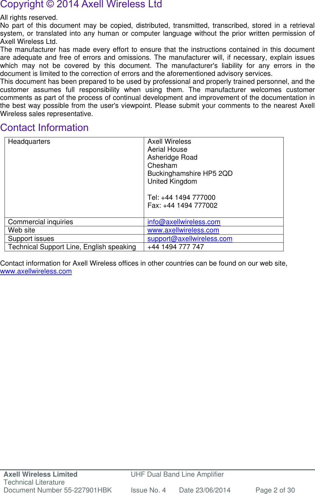 Axell Wireless Limited Technical Literature UHF Dual Band Line Amplifier Document Number 55-227901HBK Issue No. 4 Date 23/06/2014 Page 2 of 30   Copyright © 2014 Axell Wireless Ltd All rights reserved. No  part  of  this  document  may  be  copied,  distributed,  transmitted,  transcribed,  stored  in  a  retrieval system, or translated into any human or computer language without the prior written permission of Axell Wireless Ltd. The manufacturer has made every effort to ensure that the instructions contained in this document are adequate and free of errors and omissions. The manufacturer will, if necessary, explain issues which  may  not  be  covered  by  this  document.  The  manufacturer&apos;s  liability  for  any  errors  in  the document is limited to the correction of errors and the aforementioned advisory services. This document has been prepared to be used by professional and properly trained personnel, and the customer  assumes  full  responsibility  when  using  them.  The  manufacturer  welcomes  customer comments as part of the process of continual development and improvement of the documentation in the best way possible from the user&apos;s viewpoint. Please submit your comments to the nearest Axell Wireless sales representative. Contact Information Headquarters Axell Wireless Aerial House  Asheridge Road  Chesham  Buckinghamshire HP5 2QD  United Kingdom   Tel: +44 1494 777000  Fax: +44 1494 777002   Commercial inquiries info@axellwireless.com Web site www.axellwireless.com Support issues support@axellwireless.com Technical Support Line, English speaking +44 1494 777 747  Contact information for Axell Wireless offices in other countries can be found on our web site, www.axellwireless.com   