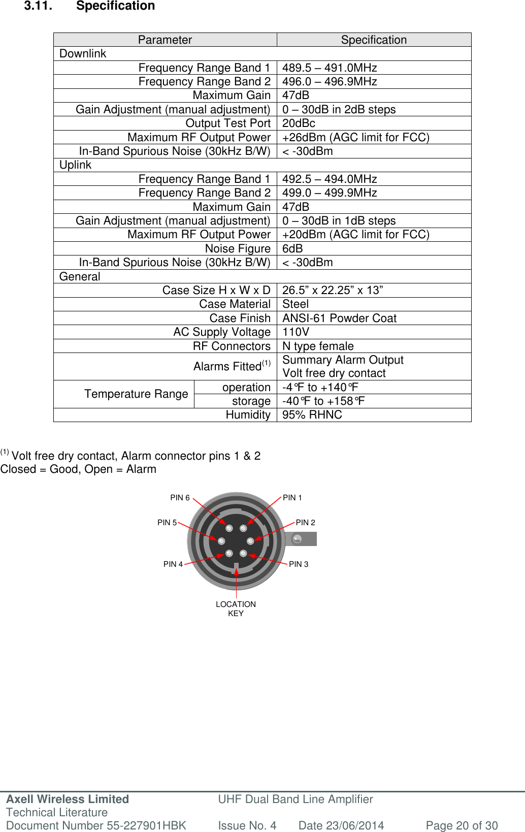 Axell Wireless Limited Technical Literature UHF Dual Band Line Amplifier Document Number 55-227901HBK Issue No. 4 Date 23/06/2014 Page 20 of 30  LOCATION KEYPIN 1PIN 6PIN 2PIN 5PIN 3PIN 4 3.11.  Specification  Parameter Specification Downlink Frequency Range Band 1 489.5 – 491.0MHz Frequency Range Band 2 496.0 – 496.9MHz Maximum Gain 47dB Gain Adjustment (manual adjustment) 0 – 30dB in 2dB steps Output Test Port 20dBc Maximum RF Output Power +26dBm (AGC limit for FCC) In-Band Spurious Noise (30kHz B/W) &lt; -30dBm Uplink Frequency Range Band 1 492.5 – 494.0MHz Frequency Range Band 2 499.0 – 499.9MHz  Maximum Gain 47dB Gain Adjustment (manual adjustment) 0 – 30dB in 1dB steps Maximum RF Output Power +20dBm (AGC limit for FCC) Noise Figure 6dB In-Band Spurious Noise (30kHz B/W) &lt; -30dBm General Case Size H x W x D 26.5” x 22.25” x 13” Case Material Steel Case Finish ANSI-61 Powder Coat AC Supply Voltage 110V RF Connectors N type female Alarms Fitted(1) Summary Alarm Output             Volt free dry contact Temperature Range operation -4°F to +140°F storage -40°F to +158°F Humidity 95% RHNC   (1) Volt free dry contact, Alarm connector pins 1 &amp; 2 Closed = Good, Open = Alarm                    